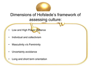 Dimensions of Hofstede’s framework of
assessing culture:
• Low and High Power Distance
• Individual and collectivism
• Masculinity v/s Femininity
• Uncertainty avoidance
• Long and short term orientation
 