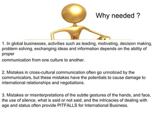 Why needed ?
1. In global businesses, activities such as leading, motivating, decision making,
problem solving, exchanging ideas and information depends on the ability of
proper
communication from one culture to another.
2. Mistakes in cross-cultural communication often go unnoticed by the
communicators, but these mistakes have the potentials to cause damage to
international relationships and negotiations.
3. Mistakes or misinterpretations of the subtle gestures of the hands, and face,
the use of silence, what is said or not said, and the intricacies of dealing with
age and status often provide PITFALLS for International Business.
 