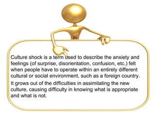 Culture shock is a term used to describe the anxiety and
feelings (of surprise, disorientation, confusion, etc.) felt
when people have to operate within an entirely different
cultural or social environment, such as a foreign country.
It grows out of the difficulties in assimilating the new
culture, causing difficulty in knowing what is appropriate
and what is not.
 