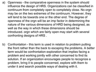 a) Openness - the comparative openness in the system should
influence the design of HRS. Organizations can be classified in
continuum from completely open to completely close. No orgn
may be on the two extremes of the continuum. However, they
will tend to be towards one or the other end. The degree of
openness of the orgn will be an imp factor in determining the
nature of the various dimensions of HRD being designed, as
well as the way in which these dimensions should be
introduced. orgn which are fairly open may start with several
confronting designs of HRS .
b) Confrontation - this term is used in relation to problem putting
the front rather than the back to escaping the problems. A better
term would be confrontation exploration that implies facing a
problem and working jointly with other concerned to find its
solution. If an organization encourages people to recognize a
problem, bring it to people concerned, explore with them to
under it and search possible ways of dealing with it.
 