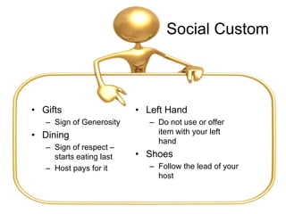 Social Custom
• Gifts
– Sign of Generosity
• Dining
– Sign of respect –
starts eating last
– Host pays for it
• Left Hand
– Do not use or offer
item with your left
hand
• Shoes
– Follow the lead of your
host
 