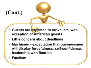 (Cont.)
• Guests are expected to arrive late, with
exception of American guests
• Little concern about deadlines
• Machismo - expectation that businessmen
will display forcefulness, self-confidence,
leadership with flourish
• Fatalism
 