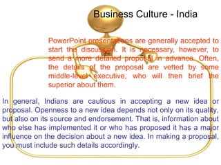Business Culture - India
In general, Indians are cautious in accepting a new idea or
proposal. Openness to a new idea depends not only on its quality,
but also on its source and endorsement. That is, information about
who else has implemented it or who has proposed it has a major
influence on the decision about a new idea. In making a proposal,
you must include such details accordingly.
PowerPoint presentations are generally accepted to
start the discussion. It is necessary, however, to
send a more detailed proposal in advance. Often,
the details of the proposal are vetted by some
middle-level executive, who will then brief the
superior about them.
 