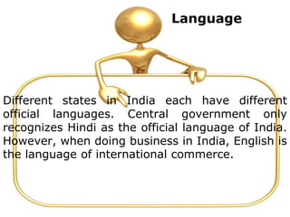 Language
Different states in India each have different
official languages. Central government only
recognizes Hindi as the official language of India.
However, when doing business in India, English is
the language of international commerce.
 