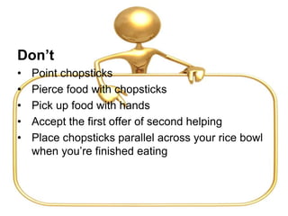 Don’t
• Point chopsticks
• Pierce food with chopsticks
• Pick up food with hands
• Accept the first offer of second helping
• Place chopsticks parallel across your rice bowl
when you’re finished eating
 