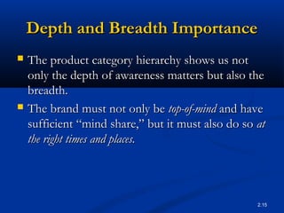 2.15
Depth and Breadth ImportanceDepth and Breadth Importance
 The product category hierarchy shows us notThe product category hierarchy shows us not
only the depth of awareness matters but also theonly the depth of awareness matters but also the
breadth.breadth.
 The brand must not only beThe brand must not only be top-of-mindtop-of-mind and haveand have
sufficient “mind share,” but it must also do sosufficient “mind share,” but it must also do so atat
the right times and places.the right times and places.
 