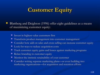 2.28
Customer EquityCustomer Equity
 Blattberg and Deighton (1996) offer eight guidelines as a meansBlattberg and Deighton (1996) offer eight guidelines as a means
of maximizing customer equity:of maximizing customer equity:
 Invest in highest-value customers firstInvest in highest-value customers first
 Transform product management into customer managementTransform product management into customer management
 Consider how add-on sales and cross-selling can increase customer equityConsider how add-on sales and cross-selling can increase customer equity
 Look for ways to reduce acquisition costsLook for ways to reduce acquisition costs
 Track customer equity gains and losses against marketing programsTrack customer equity gains and losses against marketing programs
 Relate branding to customer equityRelate branding to customer equity
 Monitor the intrinsic retainability of your customerMonitor the intrinsic retainability of your customer
 Consider writing separate marketing plans—or even building twoConsider writing separate marketing plans—or even building two
marketing organizations—for acquisition and retention effortsmarketing organizations—for acquisition and retention efforts
 