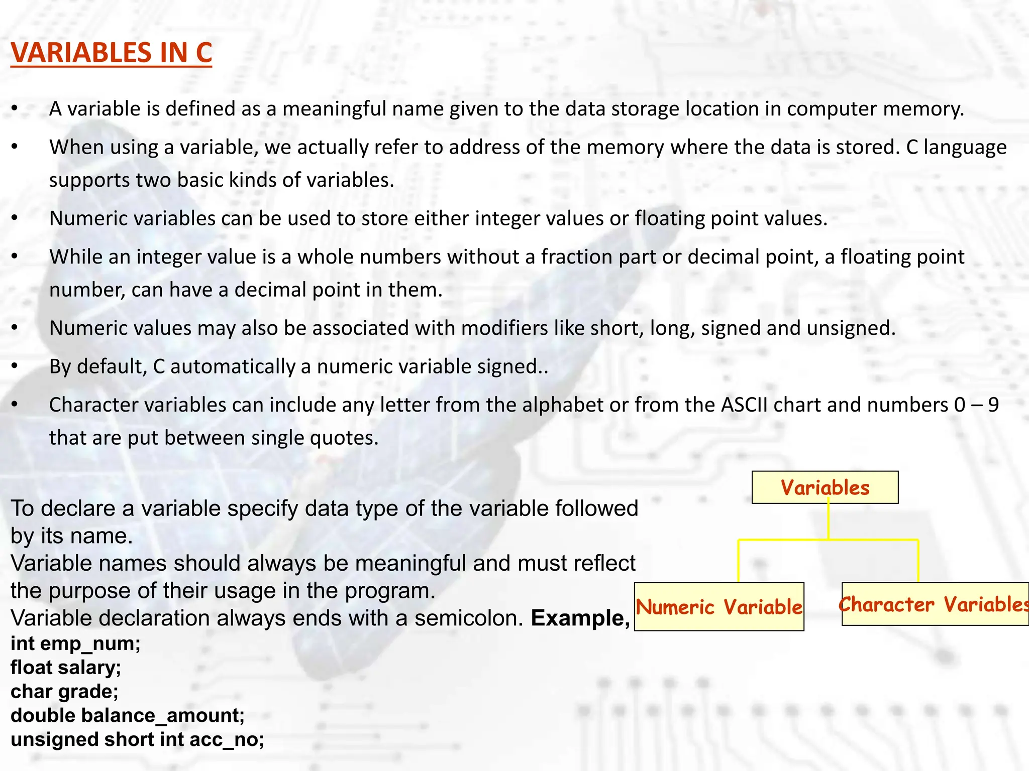 VARIABLES IN C
• A variable is defined as a meaningful name given to the data storage location in computer memory.
• When using a variable, we actually refer to address of the memory where the data is stored. C language
supports two basic kinds of variables.
• Numeric variables can be used to store either integer values or floating point values.
• While an integer value is a whole numbers without a fraction part or decimal point, a floating point
number, can have a decimal point in them.
• Numeric values may also be associated with modifiers like short, long, signed and unsigned.
• By default, C automatically a numeric variable signed..
• Character variables can include any letter from the alphabet or from the ASCII chart and numbers 0 – 9
that are put between single quotes.
Variables
Numeric Variable Character Variables
To declare a variable specify data type of the variable followed
by its name.
Variable names should always be meaningful and must reflect
the purpose of their usage in the program.
Variable declaration always ends with a semicolon. Example,
int emp_num;
float salary;
char grade;
double balance_amount;
unsigned short int acc_no;
 