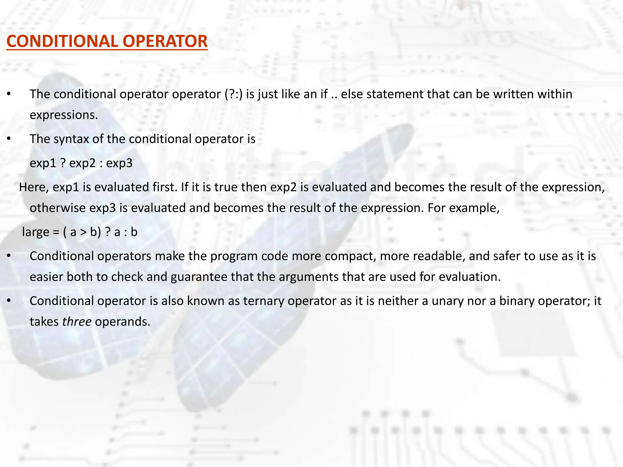 CONDITIONAL OPERATOR
• The conditional operator operator (?:) is just like an if .. else statement that can be written within
expressions.
• The syntax of the conditional operator is
exp1 ? exp2 : exp3
Here, exp1 is evaluated first. If it is true then exp2 is evaluated and becomes the result of the expression,
otherwise exp3 is evaluated and becomes the result of the expression. For example,
large = ( a > b) ? a : b
• Conditional operators make the program code more compact, more readable, and safer to use as it is
easier both to check and guarantee that the arguments that are used for evaluation.
• Conditional operator is also known as ternary operator as it is neither a unary nor a binary operator; it
takes three operands.
 