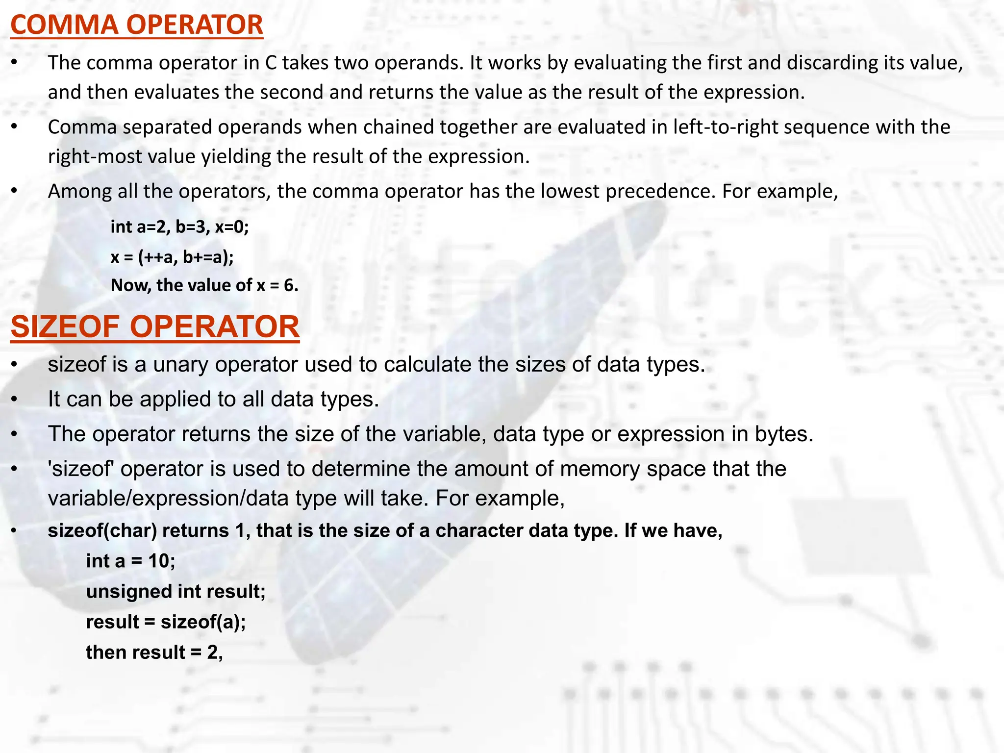 COMMA OPERATOR
• The comma operator in C takes two operands. It works by evaluating the first and discarding its value,
and then evaluates the second and returns the value as the result of the expression.
• Comma separated operands when chained together are evaluated in left-to-right sequence with the
right-most value yielding the result of the expression.
• Among all the operators, the comma operator has the lowest precedence. For example,
int a=2, b=3, x=0;
x = (++a, b+=a);
Now, the value of x = 6.
SIZEOF OPERATOR
• sizeof is a unary operator used to calculate the sizes of data types.
• It can be applied to all data types.
• The operator returns the size of the variable, data type or expression in bytes.
• 'sizeof' operator is used to determine the amount of memory space that the
variable/expression/data type will take. For example,
• sizeof(char) returns 1, that is the size of a character data type. If we have,
int a = 10;
unsigned int result;
result = sizeof(a);
then result = 2,
 