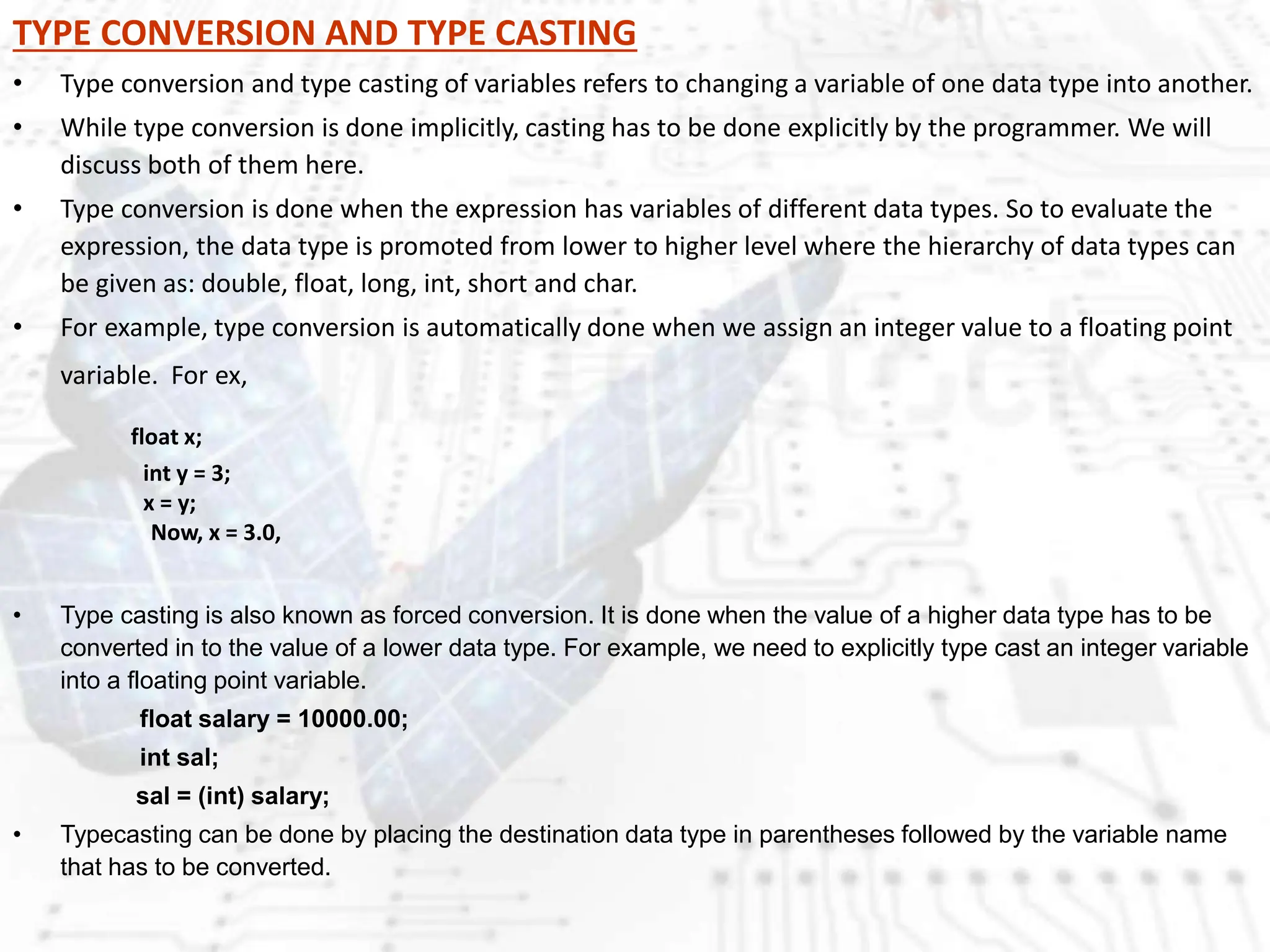 TYPE CONVERSION AND TYPE CASTING
• Type conversion and type casting of variables refers to changing a variable of one data type into another.
• While type conversion is done implicitly, casting has to be done explicitly by the programmer. We will
discuss both of them here.
• Type conversion is done when the expression has variables of different data types. So to evaluate the
expression, the data type is promoted from lower to higher level where the hierarchy of data types can
be given as: double, float, long, int, short and char.
• For example, type conversion is automatically done when we assign an integer value to a floating point
variable. For ex,
float x;
int y = 3;
x = y;
Now, x = 3.0,
• Type casting is also known as forced conversion. It is done when the value of a higher data type has to be
converted in to the value of a lower data type. For example, we need to explicitly type cast an integer variable
into a floating point variable.
float salary = 10000.00;
int sal;
sal = (int) salary;
• Typecasting can be done by placing the destination data type in parentheses followed by the variable name
that has to be converted.
 