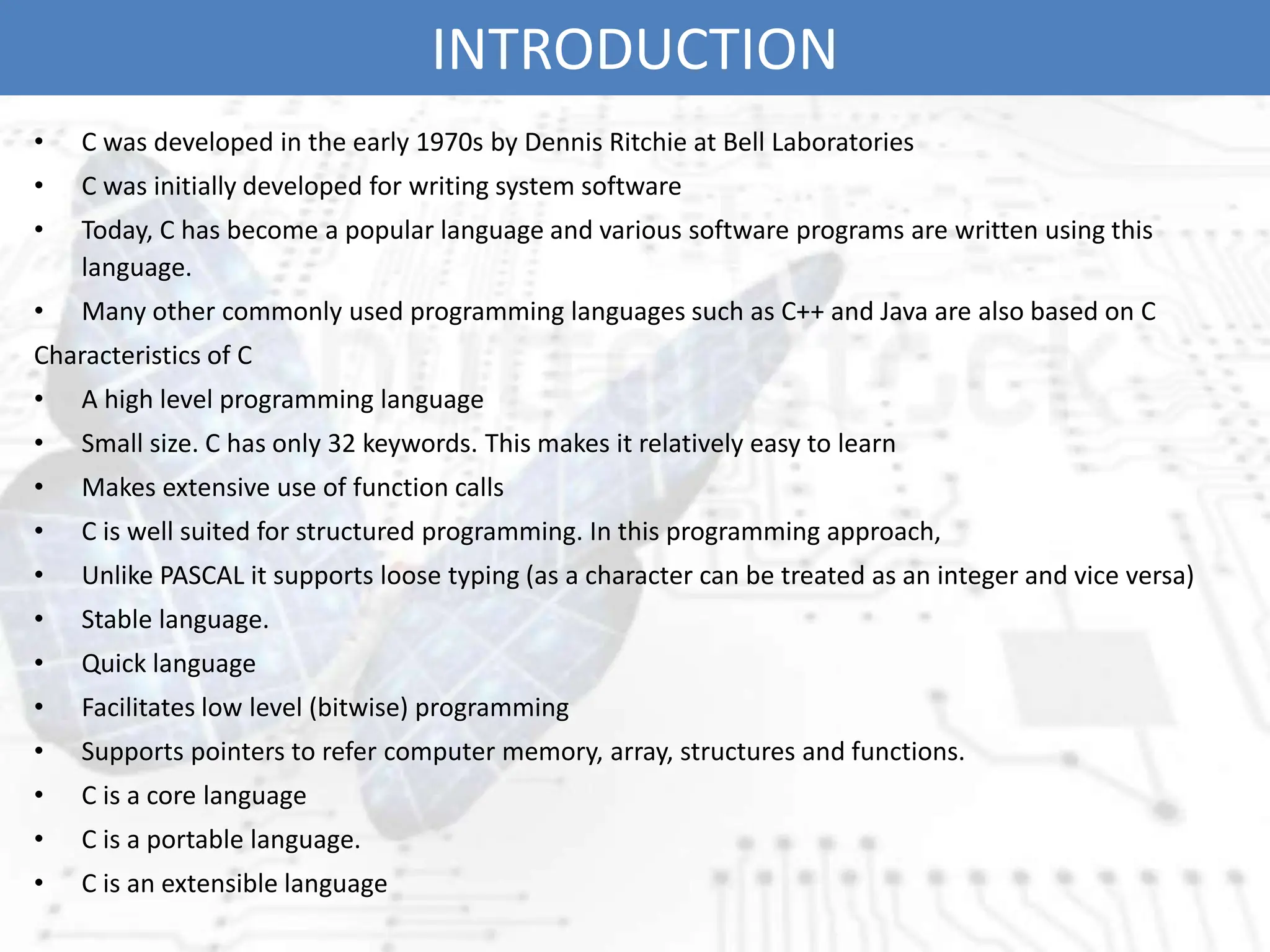 INTRODUCTION
• C was developed in the early 1970s by Dennis Ritchie at Bell Laboratories
• C was initially developed for writing system software
• Today, C has become a popular language and various software programs are written using this
language.
• Many other commonly used programming languages such as C++ and Java are also based on C
Characteristics of C
• A high level programming language
• Small size. C has only 32 keywords. This makes it relatively easy to learn
• Makes extensive use of function calls
• C is well suited for structured programming. In this programming approach,
• Unlike PASCAL it supports loose typing (as a character can be treated as an integer and vice versa)
• Stable language.
• Quick language
• Facilitates low level (bitwise) programming
• Supports pointers to refer computer memory, array, structures and functions.
• C is a core language
• C is a portable language.
• C is an extensible language
 