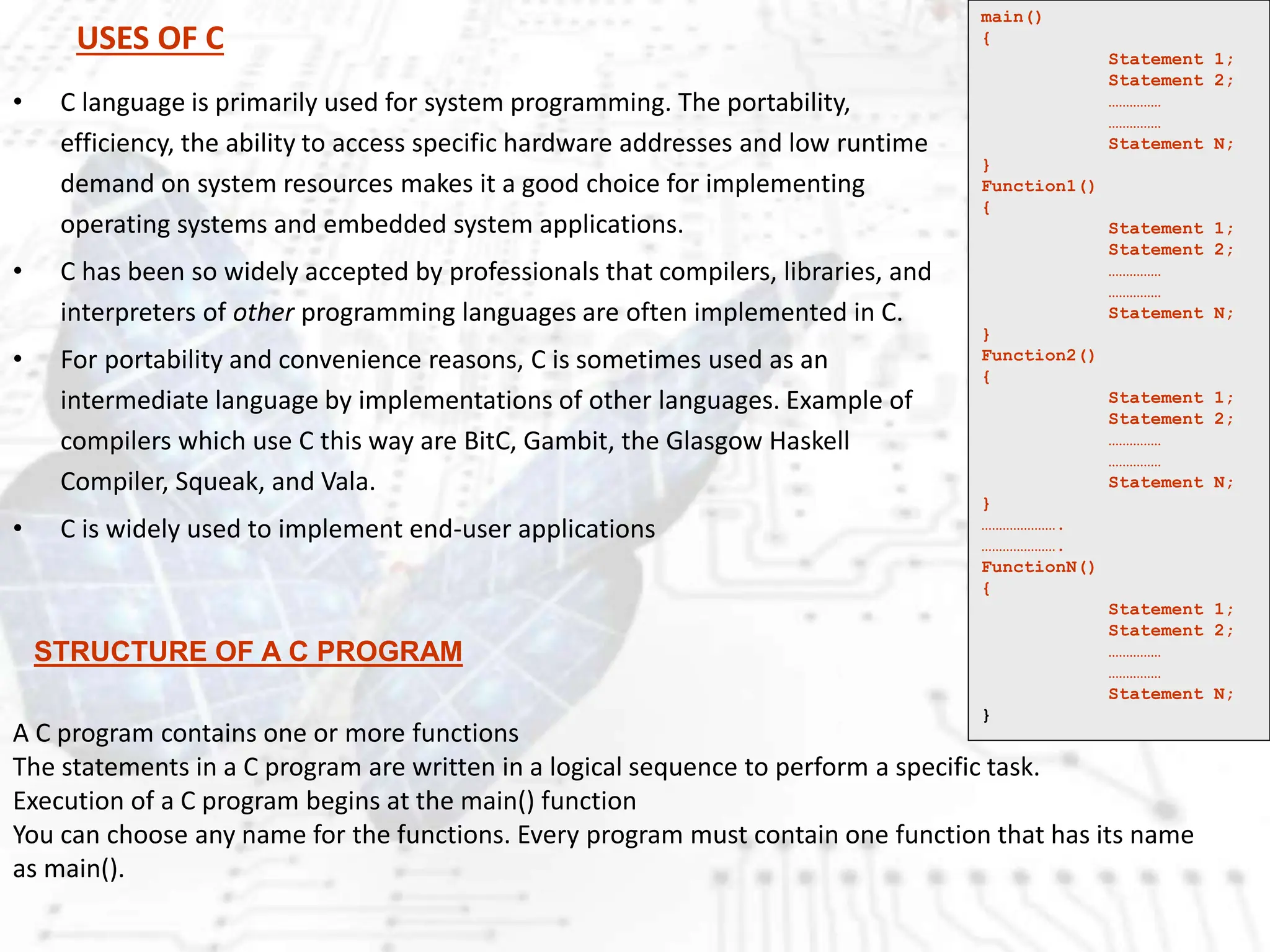USES OF C
• C language is primarily used for system programming. The portability,
efficiency, the ability to access specific hardware addresses and low runtime
demand on system resources makes it a good choice for implementing
operating systems and embedded system applications.
• C has been so widely accepted by professionals that compilers, libraries, and
interpreters of other programming languages are often implemented in C.
• For portability and convenience reasons, C is sometimes used as an
intermediate language by implementations of other languages. Example of
compilers which use C this way are BitC, Gambit, the Glasgow Haskell
Compiler, Squeak, and Vala.
• C is widely used to implement end-user applications
main()
{
Statement 1;
Statement 2;
……………
……………
Statement N;
}
Function1()
{
Statement 1;
Statement 2;
……………
……………
Statement N;
}
Function2()
{
Statement 1;
Statement 2;
……………
……………
Statement N;
}
………………….
………………….
FunctionN()
{
Statement 1;
Statement 2;
……………
……………
Statement N;
}
A C program contains one or more functions
The statements in a C program are written in a logical sequence to perform a specific task.
Execution of a C program begins at the main() function
You can choose any name for the functions. Every program must contain one function that has its name
as main().
STRUCTURE OF A C PROGRAM
 