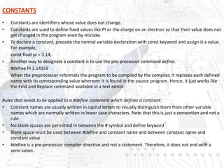 CONSTANTS
• Constants are identifiers whose value does not change.
• Constants are used to define fixed values like PI or the charge on an electron so that their value does not
get changed in the program even by mistake.
• To declare a constant, precede the normal variable declaration with const keyword and assign it a value.
For example,
const float pi = 3.14;
• Another way to designate a constant is to use the pre-processor command define.
#define PI 3.14159
When the preprocessor reformats the program to be compiled by the compiler, it replaces each defined
name with its corresponding value wherever it is found in the source program. Hence, it just works like
the Find and Replace command available in a text editor.
Rules that needs to be applied to a #define statement which defines a constant.
• Constant names are usually written in capital letters to visually distinguish them from other variable
names which are normally written in lower case characters. Note that this is just a convention and not a
rule.
• No blank spaces are permitted in between the # symbol and define keyword
• Blank space must be used between #define and constant name and between constant name and
constant value
• #define is a pre-processor compiler directive and not a statement. Therefore, it does not end with a
semi-colon.
 