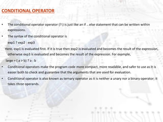 CONDITIONAL OPERATOR
• The conditional operator operator (?:) is just like an if .. else statement that can be written within
expressions.
• The syntax of the conditional operator is
exp1 ? exp2 : exp3
Here, exp1 is evaluated first. If it is true then exp2 is evaluated and becomes the result of the expression,
otherwise exp3 is evaluated and becomes the result of the expression. For example,
large = ( a > b) ? a : b
• Conditional operators make the program code more compact, more readable, and safer to use as it is
easier both to check and guarantee that the arguments that are used for evaluation.
• Conditional operator is also known as ternary operator as it is neither a unary nor a binary operator; it
takes three operands.
 