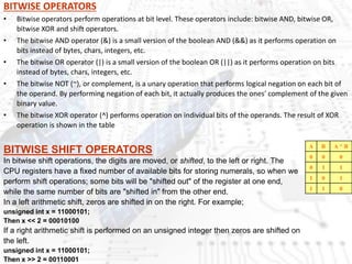BITWISE OPERATORS
• Bitwise operators perform operations at bit level. These operators include: bitwise AND, bitwise OR,
bitwise XOR and shift operators.
• The bitwise AND operator (&) is a small version of the boolean AND (&&) as it performs operation on
bits instead of bytes, chars, integers, etc.
• The bitwise OR operator (|) is a small version of the boolean OR (||) as it performs operation on bits
instead of bytes, chars, integers, etc.
• The bitwise NOT (~), or complement, is a unary operation that performs logical negation on each bit of
the operand. By performing negation of each bit, it actually produces the ones' complement of the given
binary value.
• The bitwise XOR operator (^) performs operation on individual bits of the operands. The result of XOR
operation is shown in the table
A B A ^ B
0 0 0
0 1 1
1 0 1
1 1 0
BITWISE SHIFT OPERATORS
In bitwise shift operations, the digits are moved, or shifted, to the left or right. The
CPU registers have a fixed number of available bits for storing numerals, so when we
perform shift operations; some bits will be "shifted out" of the register at one end,
while the same number of bits are "shifted in" from the other end.
In a left arithmetic shift, zeros are shifted in on the right. For example;
unsigned int x = 11000101;
Then x << 2 = 00010100
If a right arithmetic shift is performed on an unsigned integer then zeros are shifted on
the left.
unsigned int x = 11000101;
Then x >> 2 = 00110001
 
