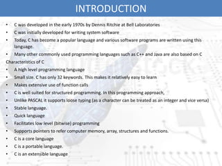 INTRODUCTION
• C was developed in the early 1970s by Dennis Ritchie at Bell Laboratories
• C was initially developed for writing system software
• Today, C has become a popular language and various software programs are written using this
language.
• Many other commonly used programming languages such as C++ and Java are also based on C
Characteristics of C
• A high level programming language
• Small size. C has only 32 keywords. This makes it relatively easy to learn
• Makes extensive use of function calls
• C is well suited for structured programming. In this programming approach,
• Unlike PASCAL it supports loose typing (as a character can be treated as an integer and vice versa)
• Stable language.
• Quick language
• Facilitates low level (bitwise) programming
• Supports pointers to refer computer memory, array, structures and functions.
• C is a core language
• C is a portable language.
• C is an extensible language
 