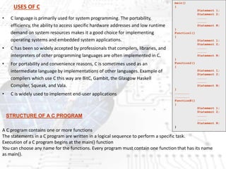 USES OF C
• C language is primarily used for system programming. The portability,
efficiency, the ability to access specific hardware addresses and low runtime
demand on system resources makes it a good choice for implementing
operating systems and embedded system applications.
• C has been so widely accepted by professionals that compilers, libraries, and
interpreters of other programming languages are often implemented in C.
• For portability and convenience reasons, C is sometimes used as an
intermediate language by implementations of other languages. Example of
compilers which use C this way are BitC, Gambit, the Glasgow Haskell
Compiler, Squeak, and Vala.
• C is widely used to implement end-user applications
main()
{
Statement 1;
Statement 2;
……………
……………
Statement N;
}
Function1()
{
Statement 1;
Statement 2;
……………
……………
Statement N;
}
Function2()
{
Statement 1;
Statement 2;
……………
……………
Statement N;
}
………………….
………………….
FunctionN()
{
Statement 1;
Statement 2;
……………
……………
Statement N;
}
A C program contains one or more functions
The statements in a C program are written in a logical sequence to perform a specific task.
Execution of a C program begins at the main() function
You can choose any name for the functions. Every program must contain one function that has its name
as main().
STRUCTURE OF A C PROGRAM
 