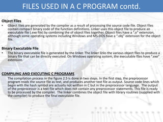FILES USED IN A C PROGRAM contd.
Object Files
• Object files are generated by the compiler as a result of processing the source code file. Object files
contain compact binary code of the function definitions. Linker uses this object file to produce an
executable file (.exe file) by combining the of object files together. Object files have a “.o” extension,
although some operating systems including Windows and MS-DOS have a “.obj” extension for the object
file.
Binary Executable File
• The binary executable file is generated by the linker. The linker links the various object files to produce a
binary file that can be directly executed. On Windows operating system, the executable files have “.exe”
extension.
COMPILING AND EXECUTING C PROGRAMS
The compilation process in the figure 2.5 is done in two steps. In the first step, the preprocessor
program reads the source file as text, and produces another text file as output. Source code lines which
begin with the hash symbol are actually not written in C but in the preprocessor language. The output
of the preprocessor is a text file which does not contain any preprocessor statements. This file is ready
to be processed by the compiler. The linker combines the object file with library routines (supplied with
the compiler) to produce the final executable file.
 
