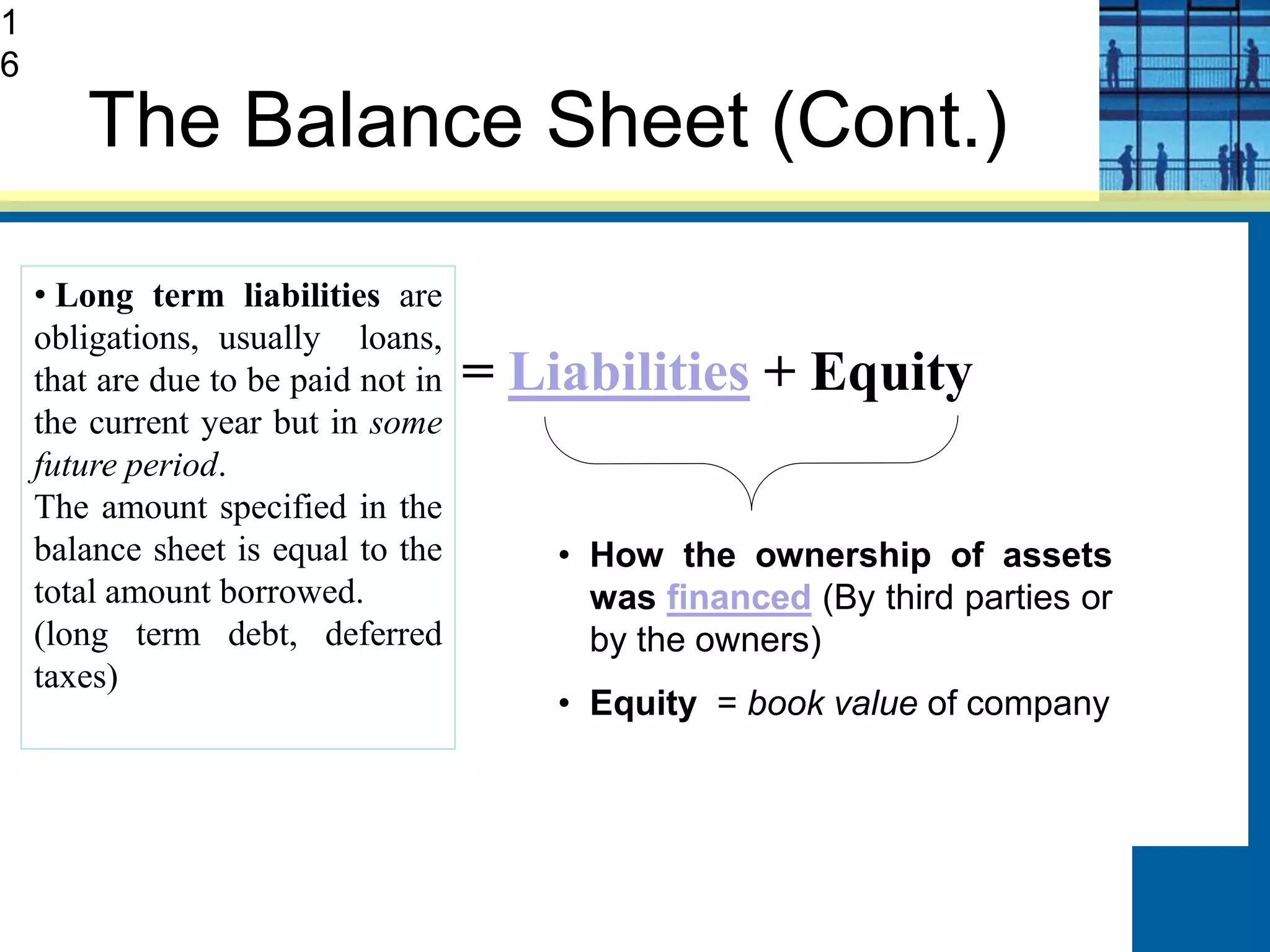 The Balance Sheet (Cont.)
Assets = Liabilities + Equity
What the company
owns (used to generate
income)
• How the ownership of assets
was financed (By third parties or
by the owners)
• Equity = book value of company
• Long term liabilities are
obligations, usually loans,
that are due to be paid not in
the current year but in some
future period.
The amount specified in the
balance sheet is equal to the
total amount borrowed.
(long term debt, deferred
taxes)
1
6
 