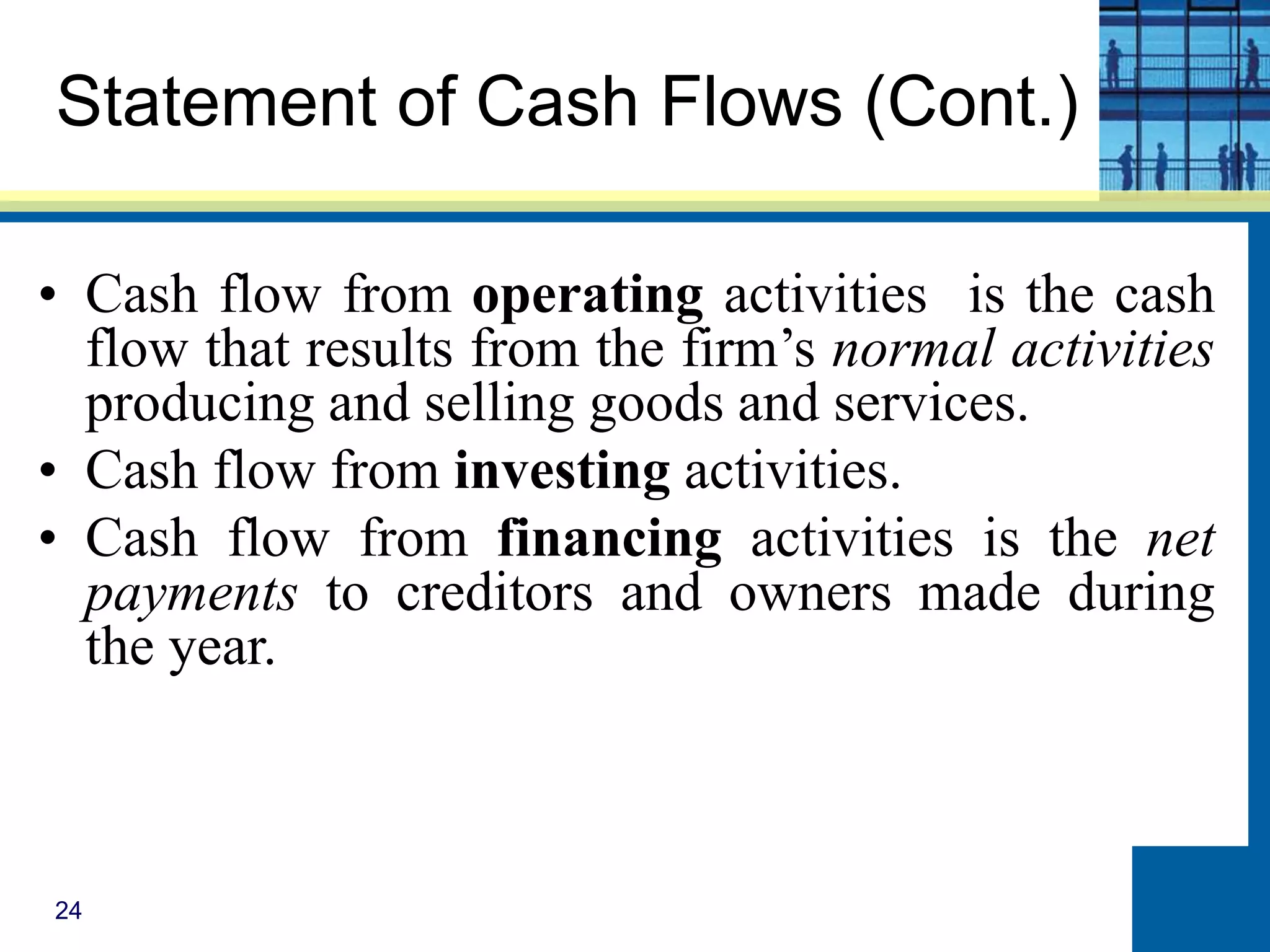24
Statement of Cash Flows (Cont.)
• Cash flow from operating activities is the cash
flow that results from the firm’s normal activities
producing and selling goods and services.
• Cash flow from investing activities.
• Cash flow from financing activities is the net
payments to creditors and owners made during
the year.
 