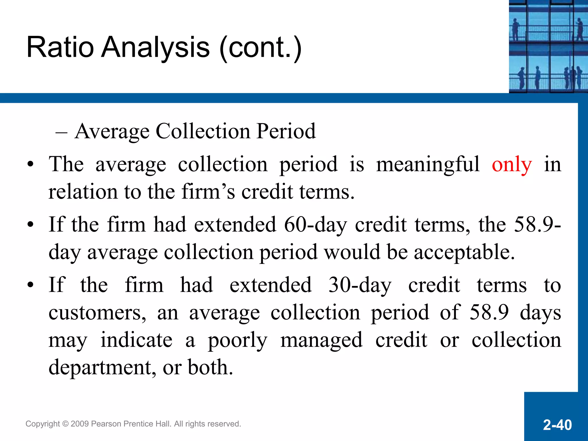 Copyright © 2009 Pearson Prentice Hall. All rights reserved. 2-40
Ratio Analysis (cont.)
– Average Collection Period
• The average collection period is meaningful only in
relation to the firm’s credit terms.
• If the firm had extended 60-day credit terms, the 58.9-
day average collection period would be acceptable.
• If the firm had extended 30-day credit terms to
customers, an average collection period of 58.9 days
may indicate a poorly managed credit or collection
department, or both.
 