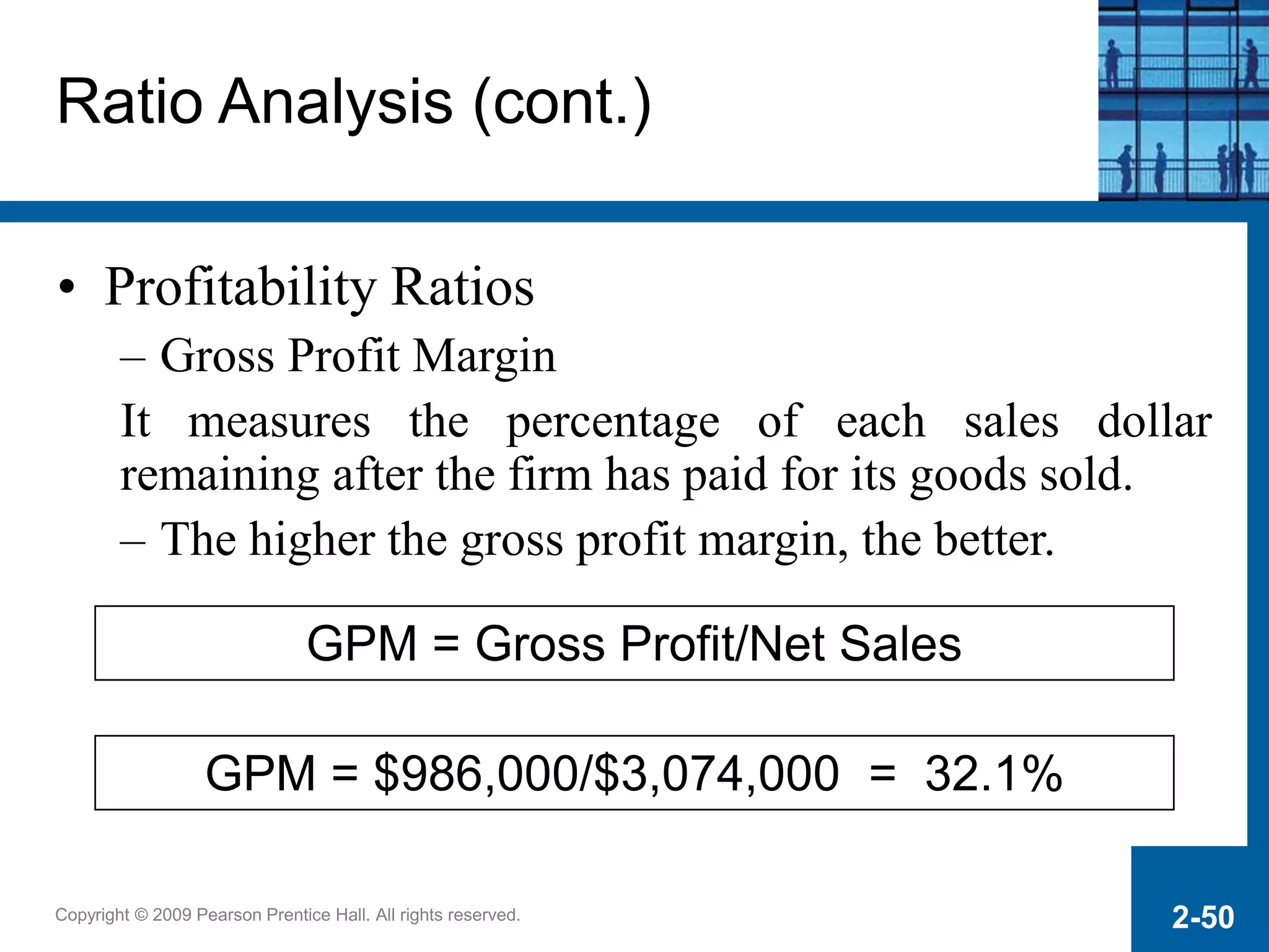 Copyright © 2009 Pearson Prentice Hall. All rights reserved. 2-50
GPM = Gross Profit/Net Sales
GPM = $986,000/$3,074,000 = 32.1%
Ratio Analysis (cont.)
• Profitability Ratios
– Gross Profit Margin
It measures the percentage of each sales dollar
remaining after the firm has paid for its goods sold.
– The higher the gross profit margin, the better.
 