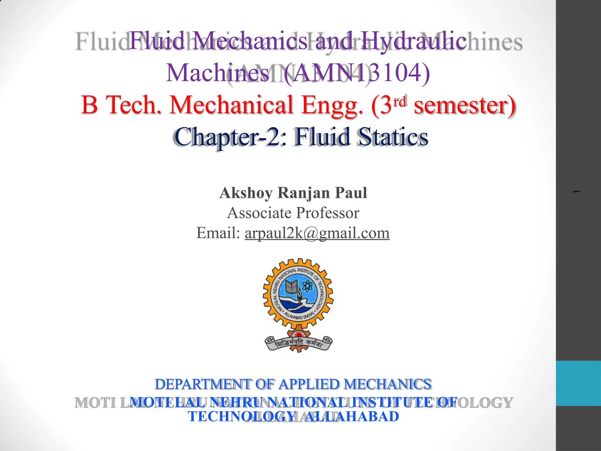 1
Akshoy Ranjan Paul
Associate Professor
Email: arpaul2k@gmail.com
DEPARTMENT OF APPLIED MECHANICS
MOTI LAL NEHRU NATIONAL INSTITUTE OF
TECHNOLOGY ALLAHABAD
Fluid Mechanics and Hydraulic
Machines (AMN13104)
B Tech. Mechanical Engg. (3rd semester)
Chapter-2: Fluid Statics
 
