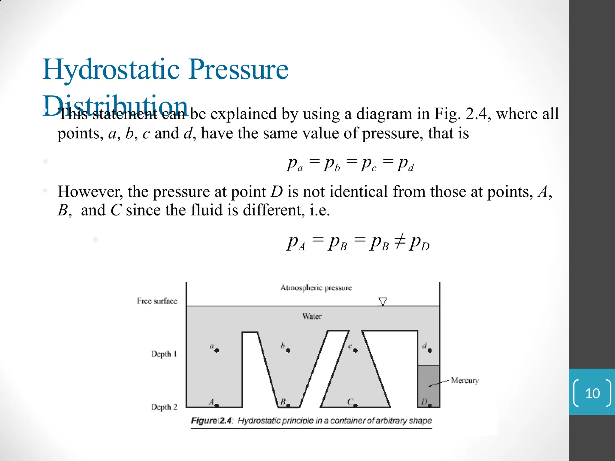 Hydrostatic Pressure
Distribution
• This statement can be explained by using a diagram in Fig. 2.4, where all
points, a, b, c and d, have the same value of pressure, that is
• pa = pb = pc = pd
• However, the pressure at point D is not identical from those at points, A,
B, and C since the fluid is different, i.e.
• pA = pB = pB ≠ pD
10
 