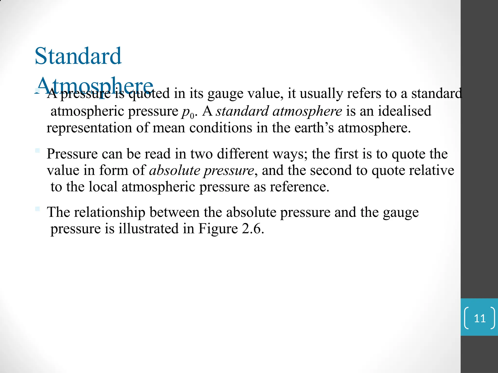 Standard
Atmosphere
 A pressure is quoted in its gauge value, it usually refers to a standard
atmospheric pressure p0. A standard atmosphere is an idealised
representation of mean conditions in the earth’s atmosphere.
 Pressure can be read in two different ways; the first is to quote the
value in form of absolute pressure, and the second to quote relative
to the local atmospheric pressure as reference.
 The relationship between the absolute pressure and the gauge
pressure is illustrated in Figure 2.6.
11
 