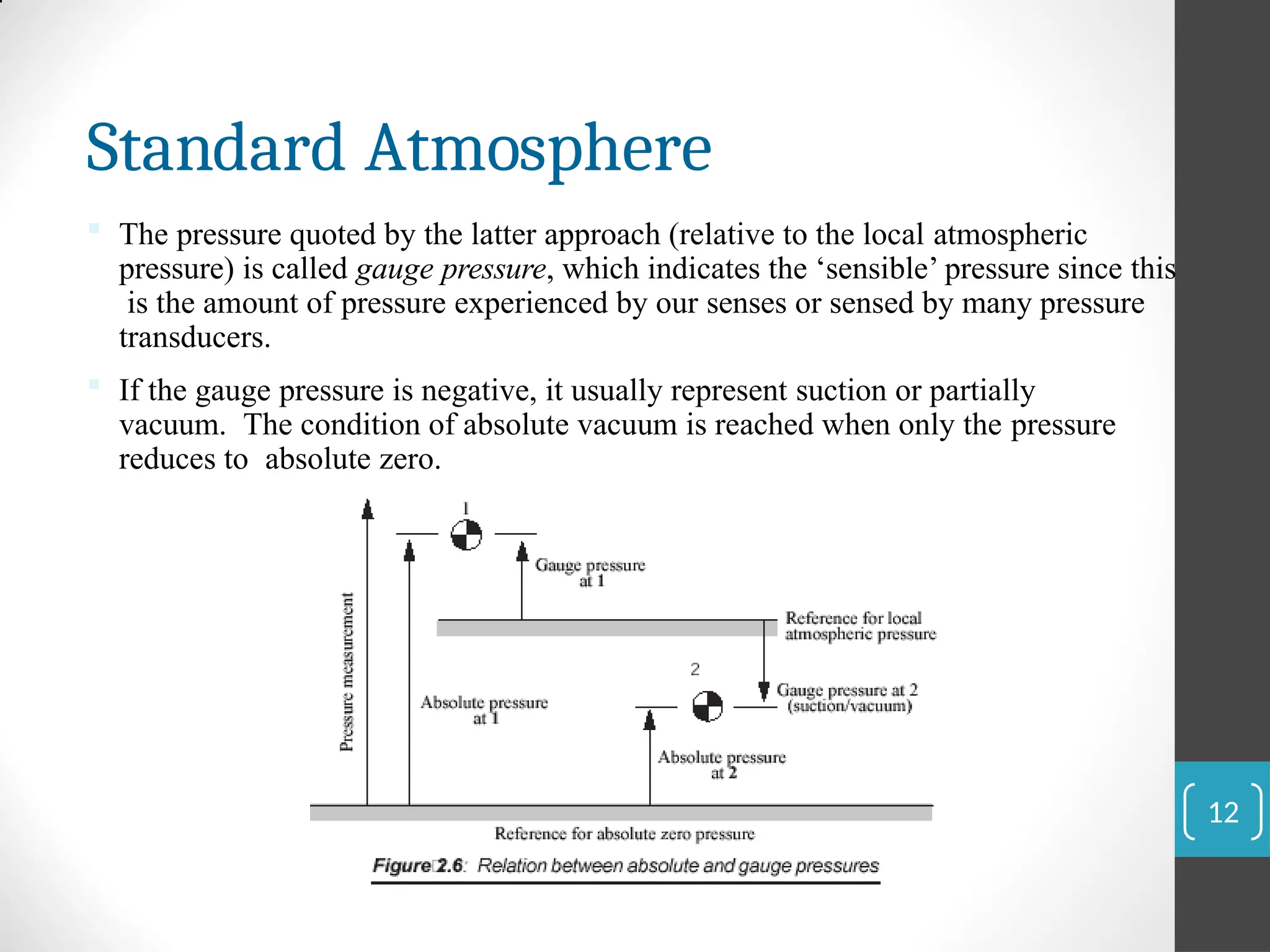 Standard Atmosphere
 The pressure quoted by the latter approach (relative to the local atmospheric
pressure) is called gauge pressure, which indicates the ‘sensible’ pressure since this
is the amount of pressure experienced by our senses or sensed by many pressure
transducers.
 If the gauge pressure is negative, it usually represent suction or partially
vacuum. The condition of absolute vacuum is reached when only the pressure
reduces to absolute zero.
12
 