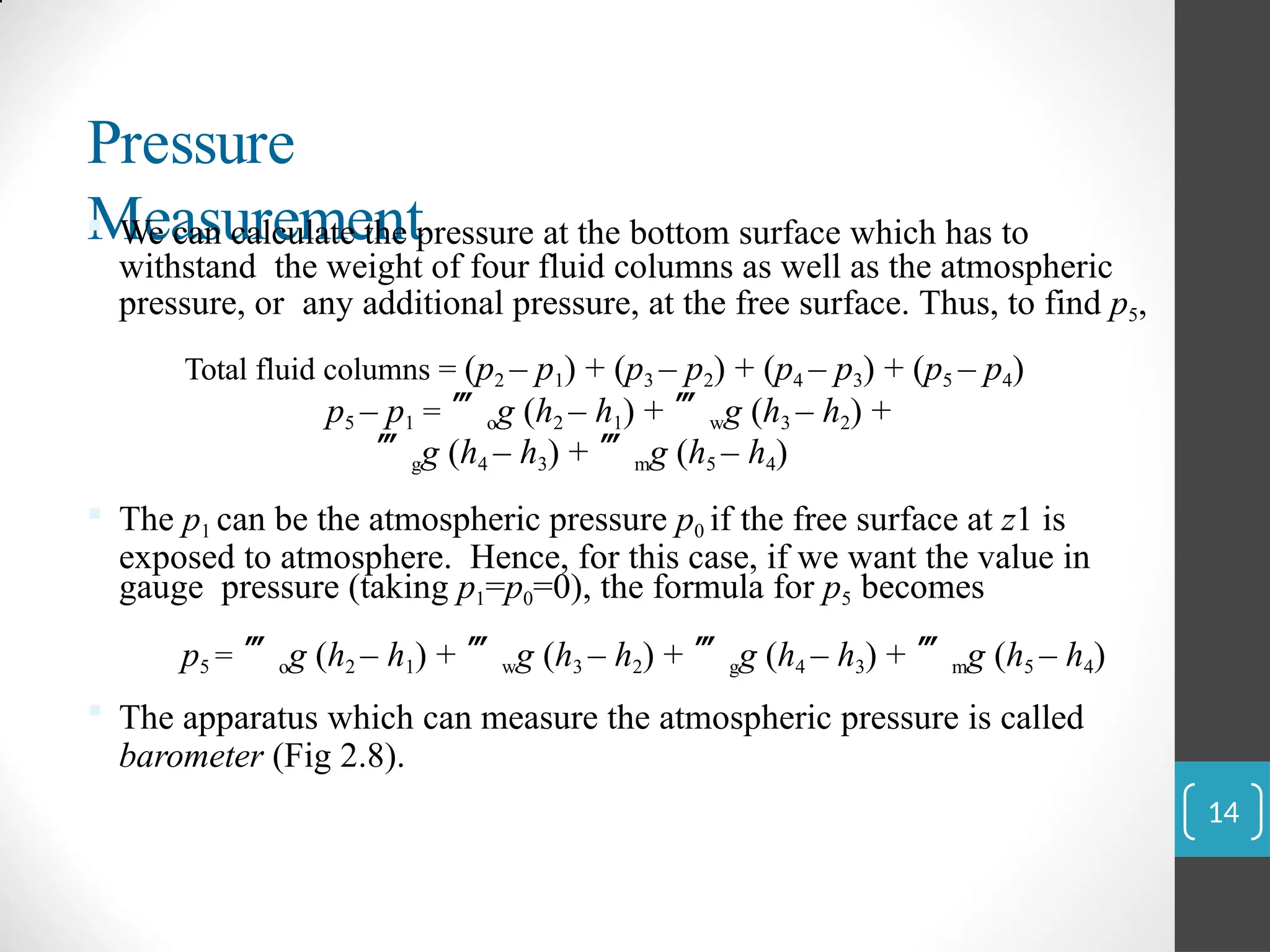 Pressure
Measurement
 We can calculate the pressure at the bottom surface which has to
withstand the weight of four fluid columns as well as the atmospheric
pressure, or any additional pressure, at the free surface. Thus, to find p5,
Total fluid columns = (p2 – p1) + (p3 – p2) + (p4 – p3) + (p5 – p4)
p5 – p1 = og (h2 – h1) + wg (h3 – h2) +
gg (h4 – h3) + mg (h5 – h4)
 The p1 can be the atmospheric pressure p0 if the free surface at z1 is
exposed to atmosphere. Hence, for this case, if we want the value in
gauge pressure (taking p1=p0=0), the formula for p5 becomes
p5 = og (h2 – h1) + wg (h3 – h2) + gg (h4 – h3) + mg (h5 – h4)
 The apparatus which can measure the atmospheric pressure is called
barometer (Fig 2.8).
14
 