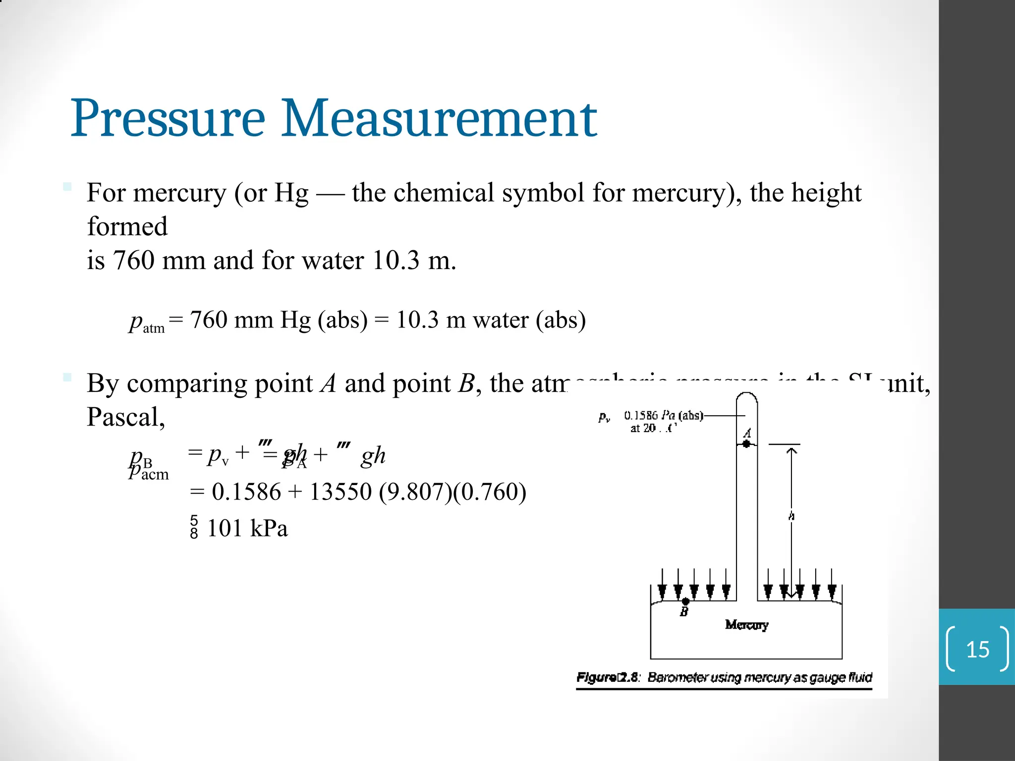 Pressure Measurement
 For mercury (or Hg — the chemical symbol for mercury), the height
formed
is 760 mm and for water 10.3 m.
patm = 760 mm Hg (abs) = 10.3 m water (abs)
 By comparing point A and point B, the atmospheric pressure in the SI unit,
Pascal,
pB = pA + gh
pacm
= pv + gh
= 0.1586 + 13550 (9.807)(0.760)
 101 kPa
15
 
