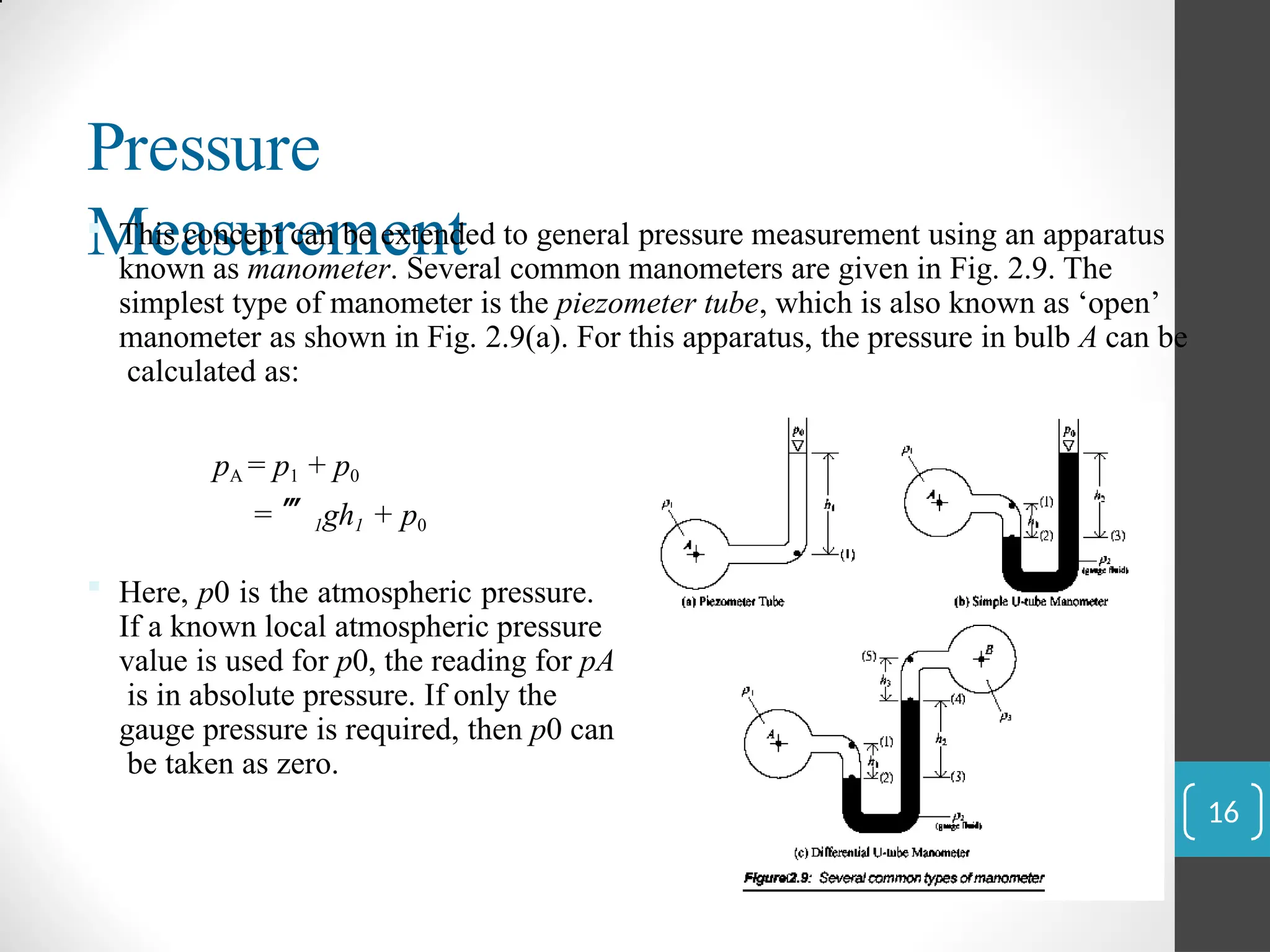 Pressure
Measurement
 This concept can be extended to general pressure measurement using an apparatus
known as manometer. Several common manometers are given in Fig. 2.9. The
simplest type of manometer is the piezometer tube, which is also known as ‘open’
manometer as shown in Fig. 2.9(a). For this apparatus, the pressure in bulb A can be
calculated as:
pA = p1 + p0
= 1gh1 + p0
 Here, p0 is the atmospheric pressure.
If a known local atmospheric pressure
value is used for p0, the reading for pA
is in absolute pressure. If only the
gauge pressure is required, then p0 can
be taken as zero.
16
 
