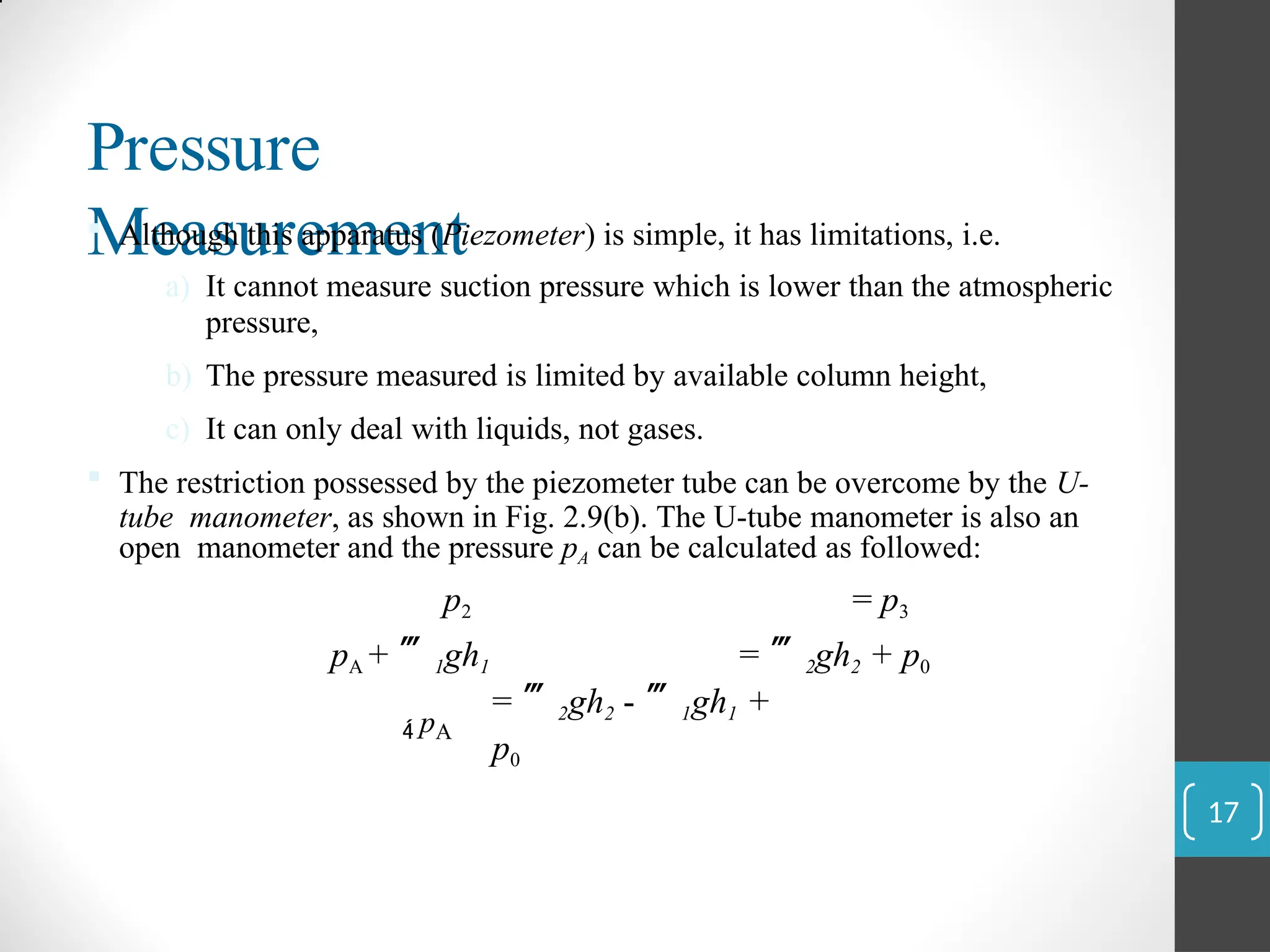 Pressure
Measurement
 Although this apparatus (Piezometer) is simple, it has limitations, i.e.
a) It cannot measure suction pressure which is lower than the atmospheric
pressure,
b) The pressure measured is limited by available column height,
c) It can only deal with liquids, not gases.
 The restriction possessed by the piezometer tube can be overcome by the U-
tube manometer, as shown in Fig. 2.9(b). The U-tube manometer is also an
open manometer and the pressure pA can be calculated as followed:
p2 = p3
pA + 1gh1 = 2gh2 + p0
 pA
= 2gh2 - 1gh1 +
p0
17
 