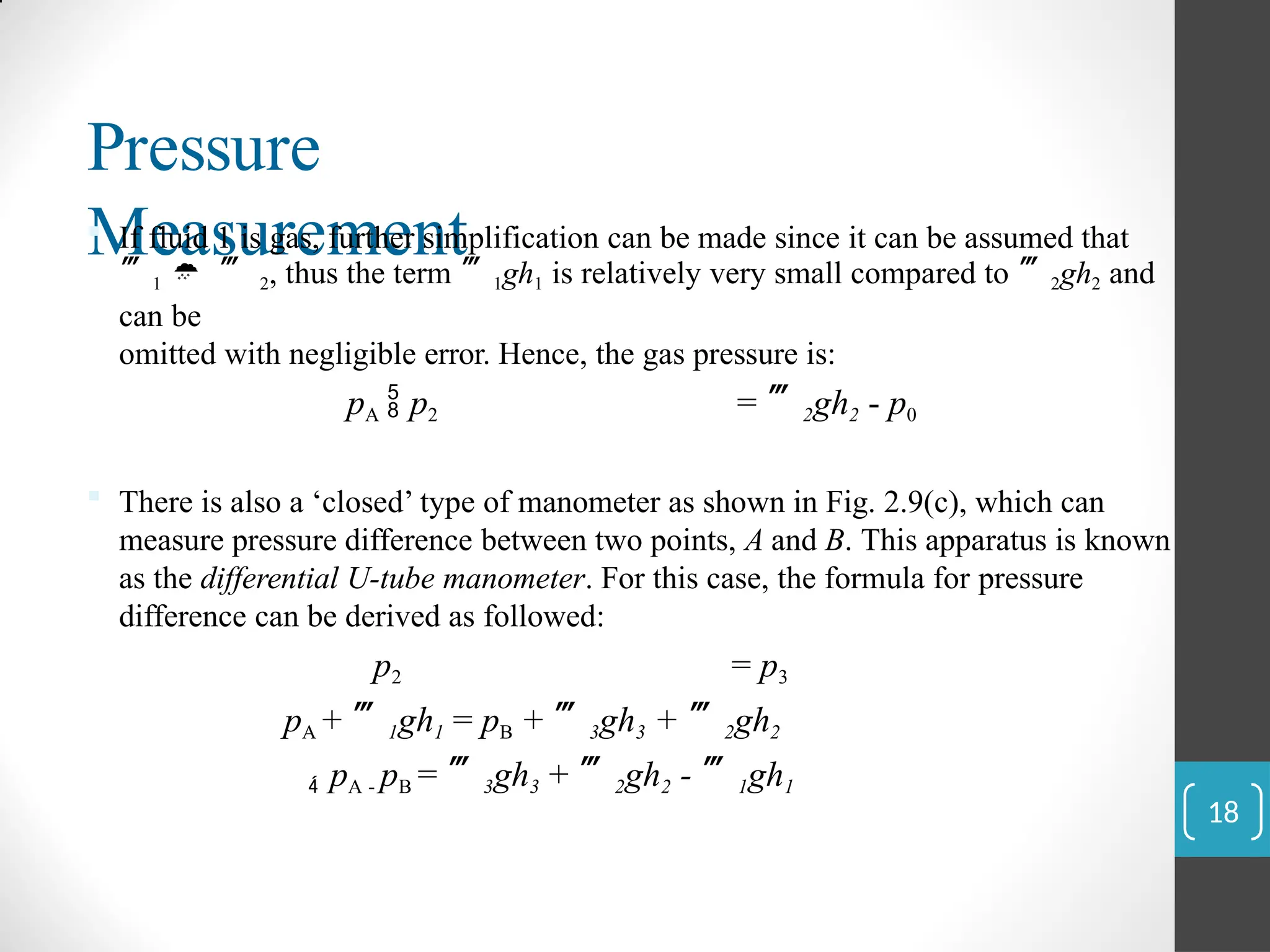 Pressure
Measurement
 If fluid 1 is gas, further simplification can be made since it can be assumed that
1   2, thus the term 1gh1 is relatively very small compared to 2gh2 and
can be
omitted with negligible error. Hence, the gas pressure is:
pA  p2 = 2gh2 - p0
 There is also a ‘closed’ type of manometer as shown in Fig. 2.9(c), which can
measure pressure difference between two points, A and B. This apparatus is known
as the differential U-tube manometer. For this case, the formula for pressure
difference can be derived as followed:
p2 = p3
pA + 1gh1 = pB + 3gh3 + 2gh2
 pA - pB = 3gh3 + 2gh2 - 1gh1
18
 