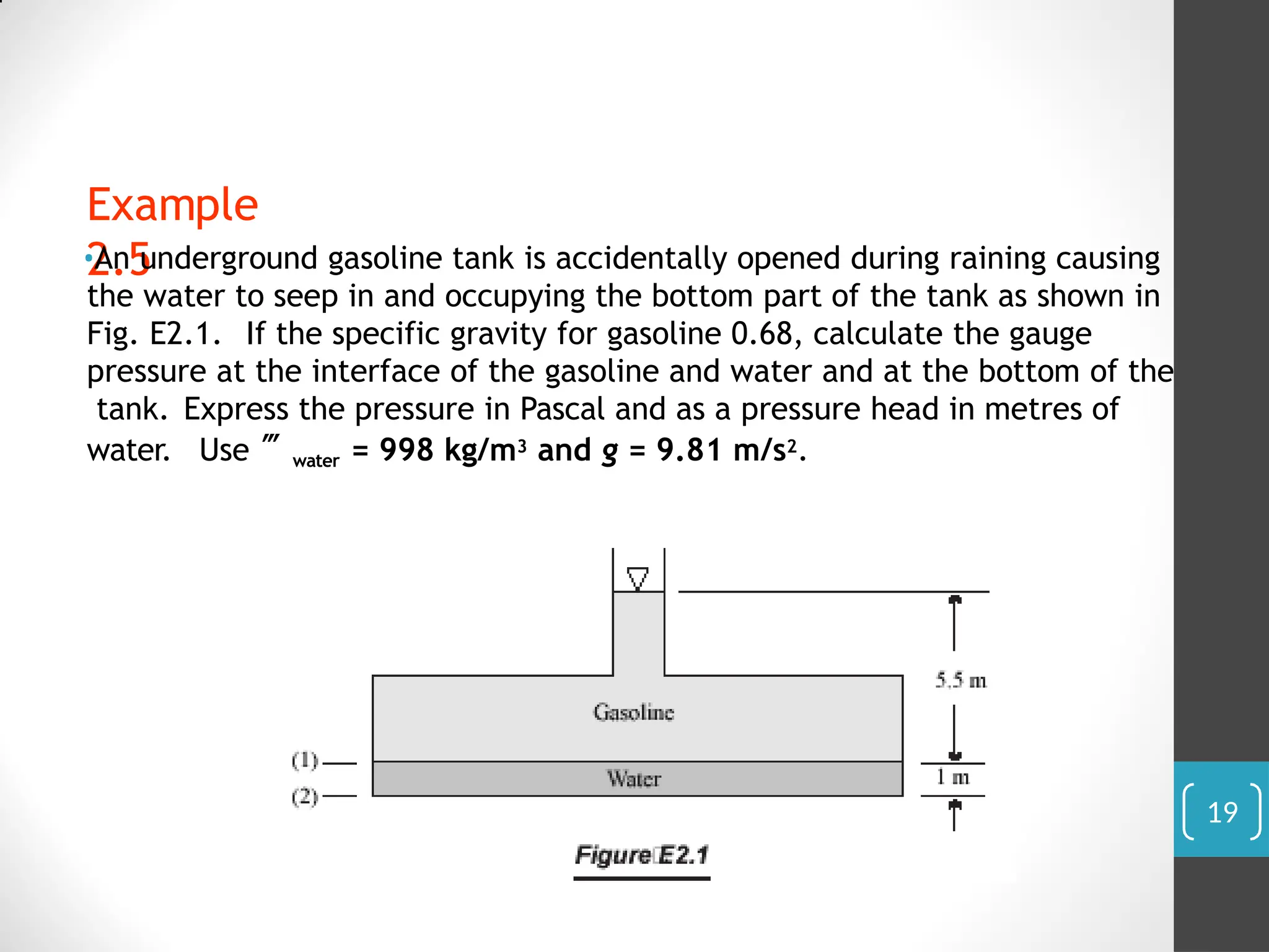 Example
2.5
•An underground gasoline tank is accidentally opened during raining causing
the water to seep in and occupying the bottom part of the tank as shown in
Fig. E2.1. If the specific gravity for gasoline 0.68, calculate the gauge
pressure at the interface of the gasoline and water and at the bottom of the
tank. Express the pressure in Pascal and as a pressure head in metres of
water. Use water = 998 kg/m3 and g = 9.81 m/s2.
19
 