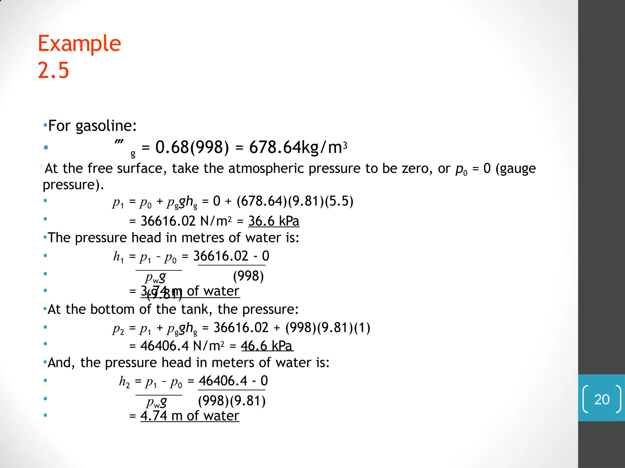 •For gasoline:
• g = 0.68(998) = 678.64kg/m3
At the free surface, take the atmospheric pressure to be zero, or p0 = 0 (gauge
pressure).
•
•
p1 = p0 + pgghg = 0 + (678.64)(9.81)(5.5)
= 36616.02 N/m2 = 36.6 kPa
•The pressure head in metres of water is:
h1 = p1 – p0 = 36616.02 - 0
pwg (998)
(9.81)
•
•
• = 3.74 m of water
•At the bottom of the tank, the pressure:
•
•
p2 = p1 + pgghg = 36616.02 + (998)(9.81)(1)
= 46406.4 N/m2 = 46.6 kPa
•And, the pressure head in meters of water is:
h2 = p1 – p0 = 46406.4 - 0
pwg (998)(9.81)
•
•
• = 4.74 m of water
Example
2.5
20
 