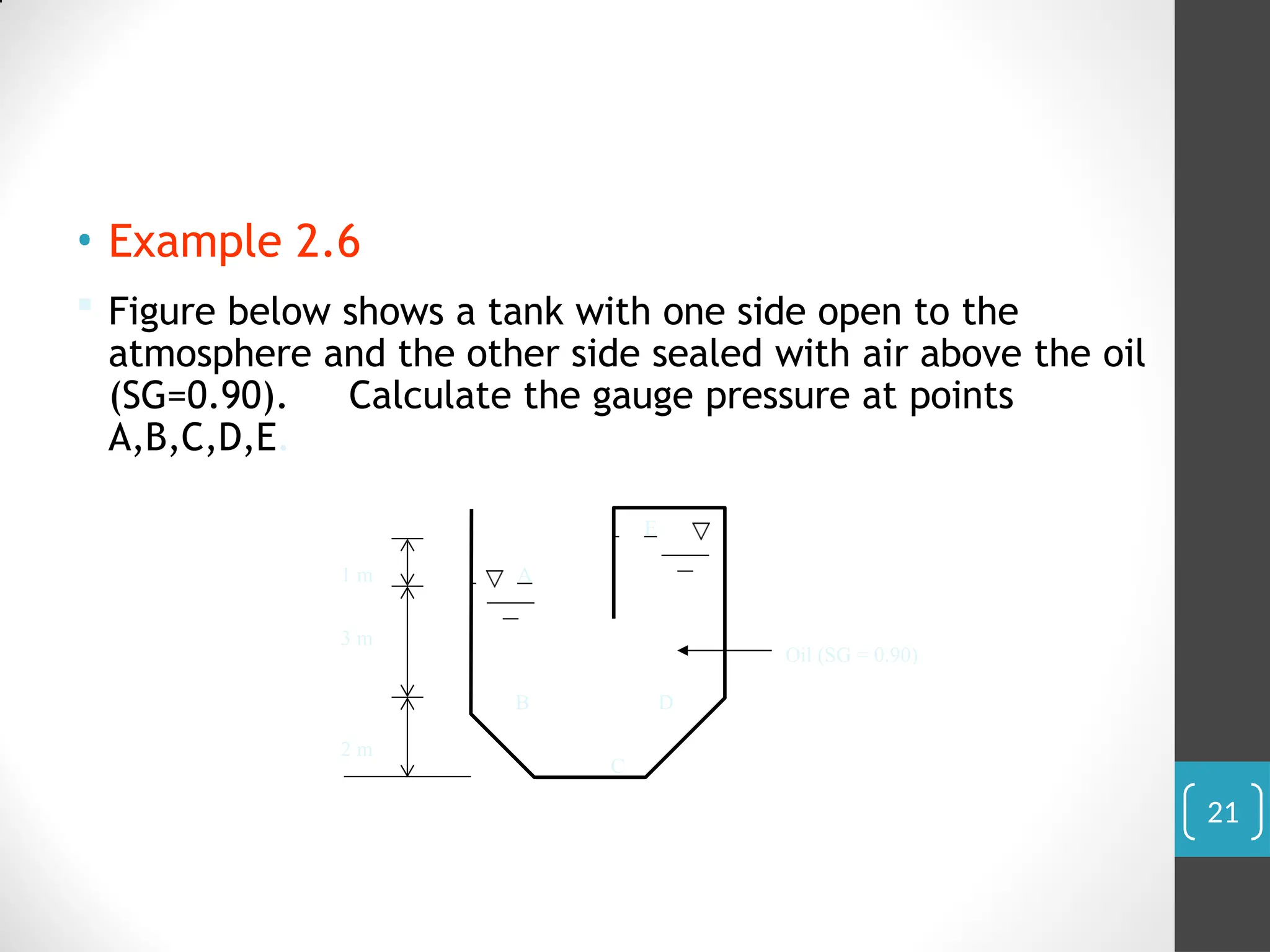 • Example 2.6
 Figure below shows a tank with one side open to the
atmosphere and the other side sealed with air above the oil
(SG=0.90). Calculate the gauge pressure at points
A,B,C,D,E.
2 m
3 m
1 m
E
A
C
B D
Oil (SG = 0.90)
21
 