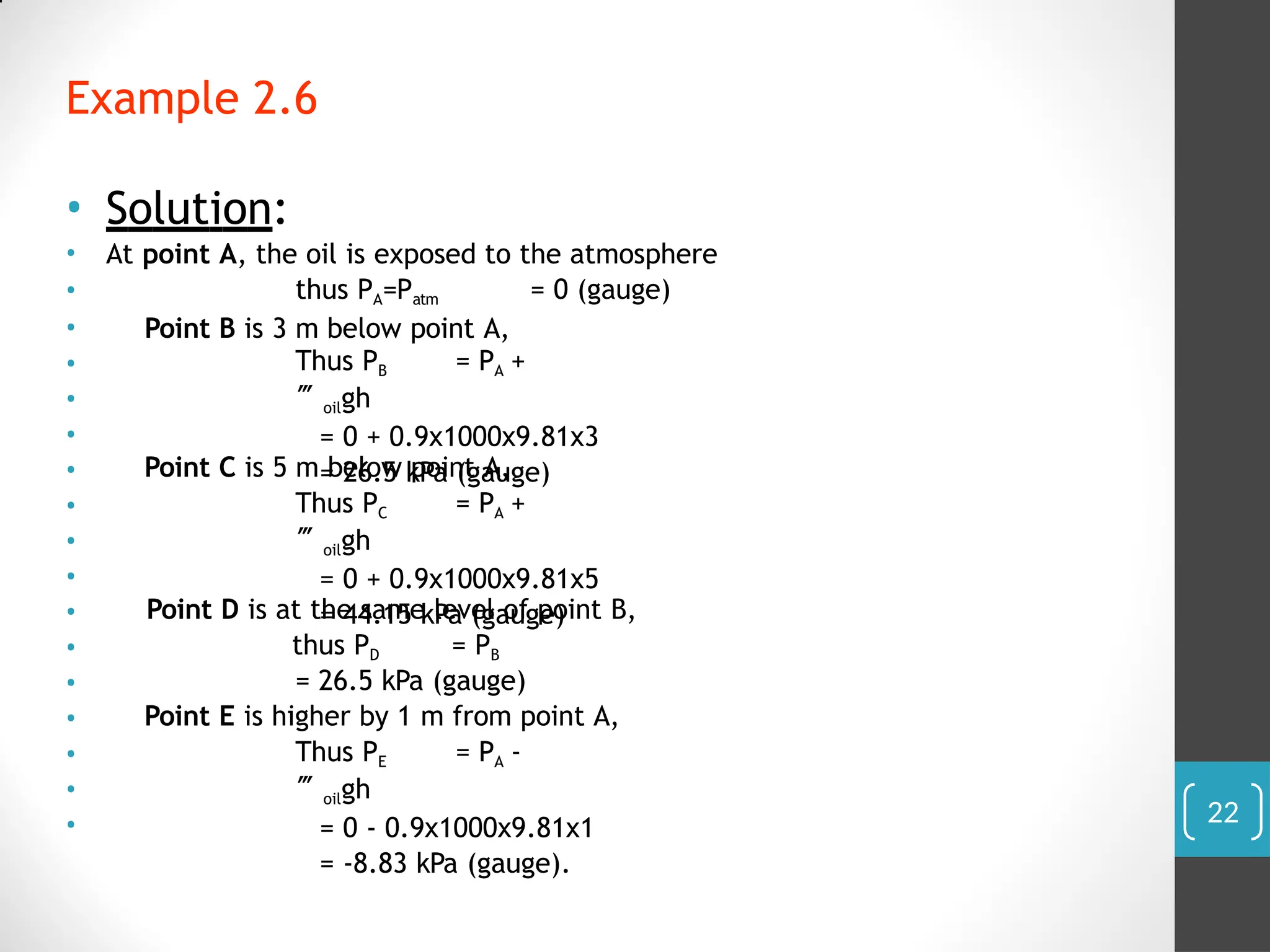 Example 2.6
• Solution:
Thus PB = PA +
oilgh
= 0 + 0.9x1000x9.81x3
= 26.5 kPa (gauge)
Point C is 5 m below point A,
Thus PC = PA +
oilgh
= 0 + 0.9x1000x9.81x5
= 44.15 kPa (gauge)
Point D is at the same level of point B,
thus PD = PB
= 26.5 kPa (gauge)
Point E is higher by 1 m from point A,
• At point A, the oil is exposed to the atmosphere
• thus PA=Patm = 0 (gauge)
• Point B is 3 m below point A,
•
•
•
•
•
•
•
•
•
•
•
•
•
•
Thus PE = PA -
oilgh
= 0 - 0.9x1000x9.81x1
= -8.83 kPa (gauge).
22
 