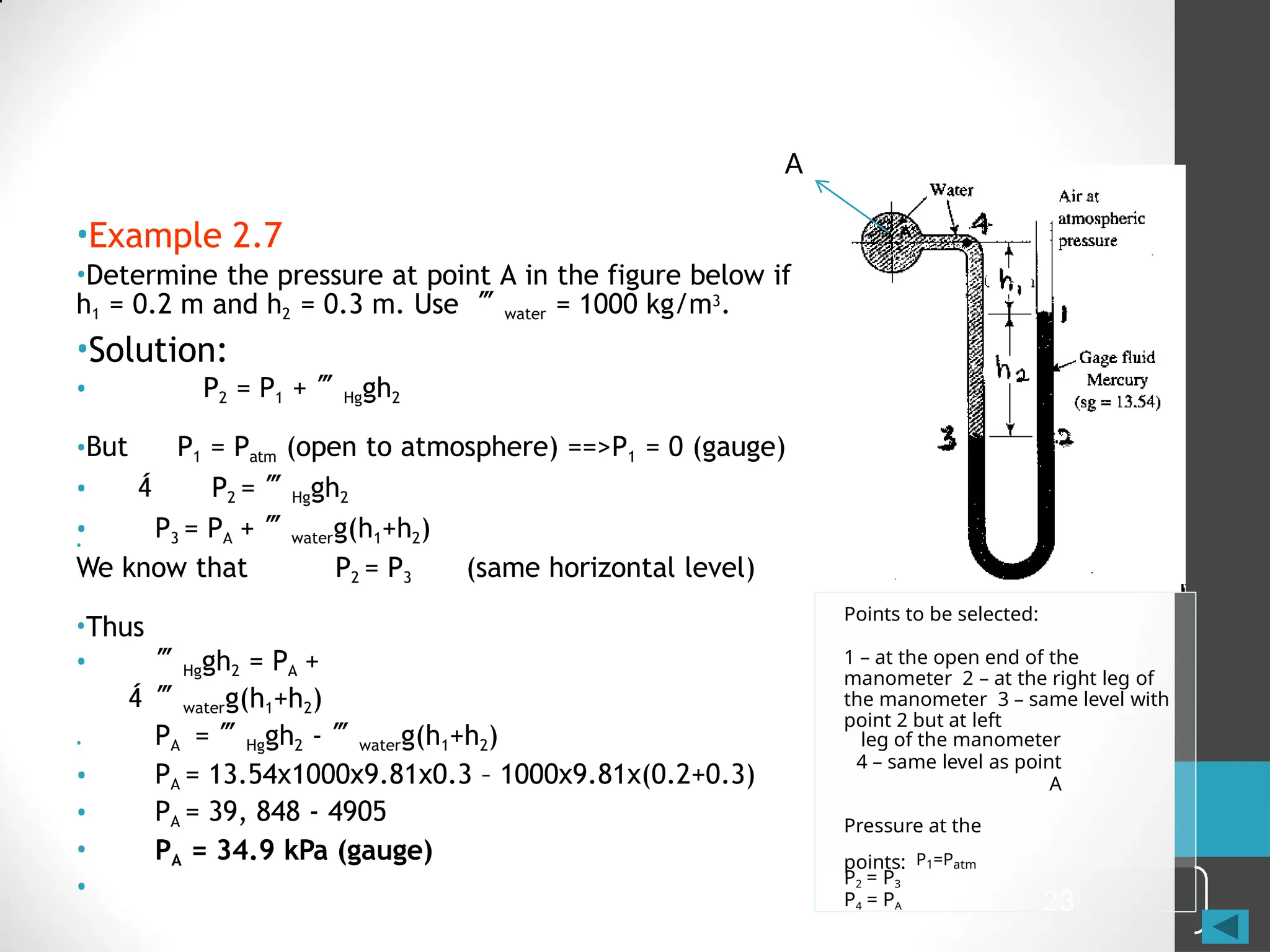 23
•
(same horizontal level)
We know that P2 = P3
•Thus

• Hggh2 = PA +
waterg(h1+h2)
•
•
•
•
•
PA = Hggh2 - waterg(h1+h2)
PA = 13.54x1000x9.81x0.3 – 1000x9.81x(0.2+0.3)
PA = 39, 848 - 4905
PA = 34.9 kPa (gauge)
Points to be selected:
1 – at the open end of the
manometer 2 – at the right leg of
the manometer 3 – same level with
point 2 but at left
leg of the manometer
4 – same level as point
A
Pressure at the
points: P1=Patm
P2 = P3
P4 = PA
A
•Example 2.7
•Determine the pressure at point A in the figure below if
h1 = 0.2 m and h2 = 0.3 m. Use water = 1000 kg/m3.
•Solution:
• P2 = P1 + Hggh2
•But P1 = Patm (open to atmosphere) ==>P1 = 0 (gauge)
•  P2 = Hggh2
• P3 = PA + waterg(h1+h2)
 