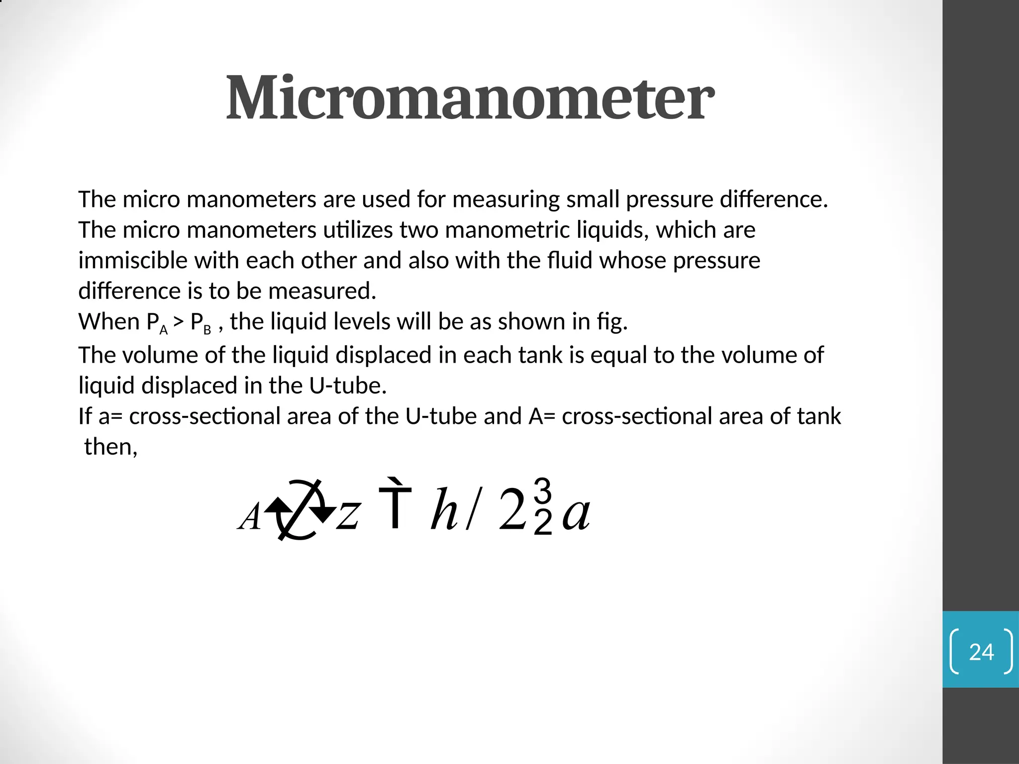 Micromanometer
The micro manometers are used for measuring small pressure difference.
The micro manometers utilizes two manometric liquids, which are
immiscible with each other and also with the fluid whose pressure
difference is to be measured.
When PA > PB , the liquid levels will be as shown in fig.
The volume of the liquid displaced in each tank is equal to the volume of
liquid displaced in the U-tube.
If a= cross-sectional area of the U-tube and A= cross-sectional area of tank
then,
Az  h/ 2a
24
 
