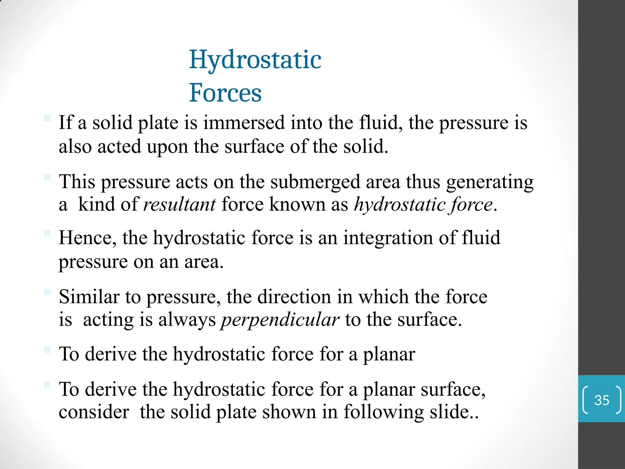 Hydrostatic
Forces
 If a solid plate is immersed into the fluid, the pressure is
also acted upon the surface of the solid.
 This pressure acts on the submerged area thus generating
a kind of resultant force known as hydrostatic force.
 Hence, the hydrostatic force is an integration of fluid
pressure on an area.
 Similar to pressure, the direction in which the force
is acting is always perpendicular to the surface.
 To derive the hydrostatic force for a planar
 To derive the hydrostatic force for a planar surface,
consider the solid plate shown in following slide..
35
 