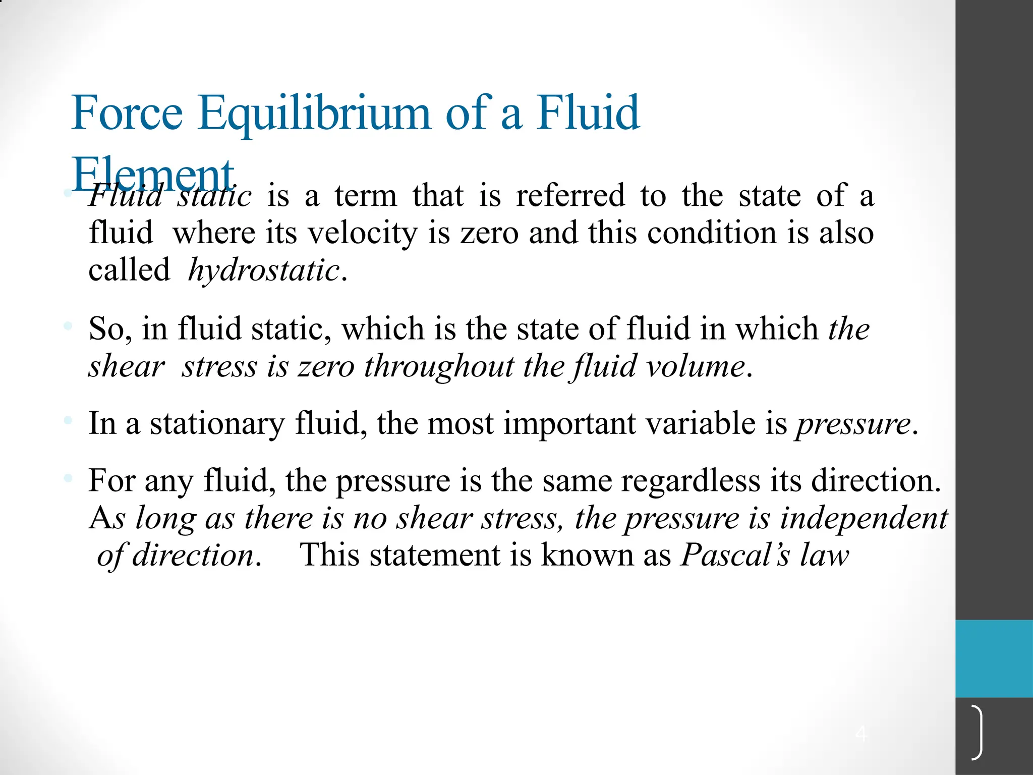 4
Force Equilibrium of a Fluid
Element
• Fluid static is a term that is referred to the state of a
fluid where its velocity is zero and this condition is also
called hydrostatic.
• So, in fluid static, which is the state of fluid in which the
shear stress is zero throughout the fluid volume.
• In a stationary fluid, the most important variable is pressure.
• For any fluid, the pressure is the same regardless its direction.
As long as there is no shear stress, the pressure is independent
of direction. This statement is known as Pascal’s law
 