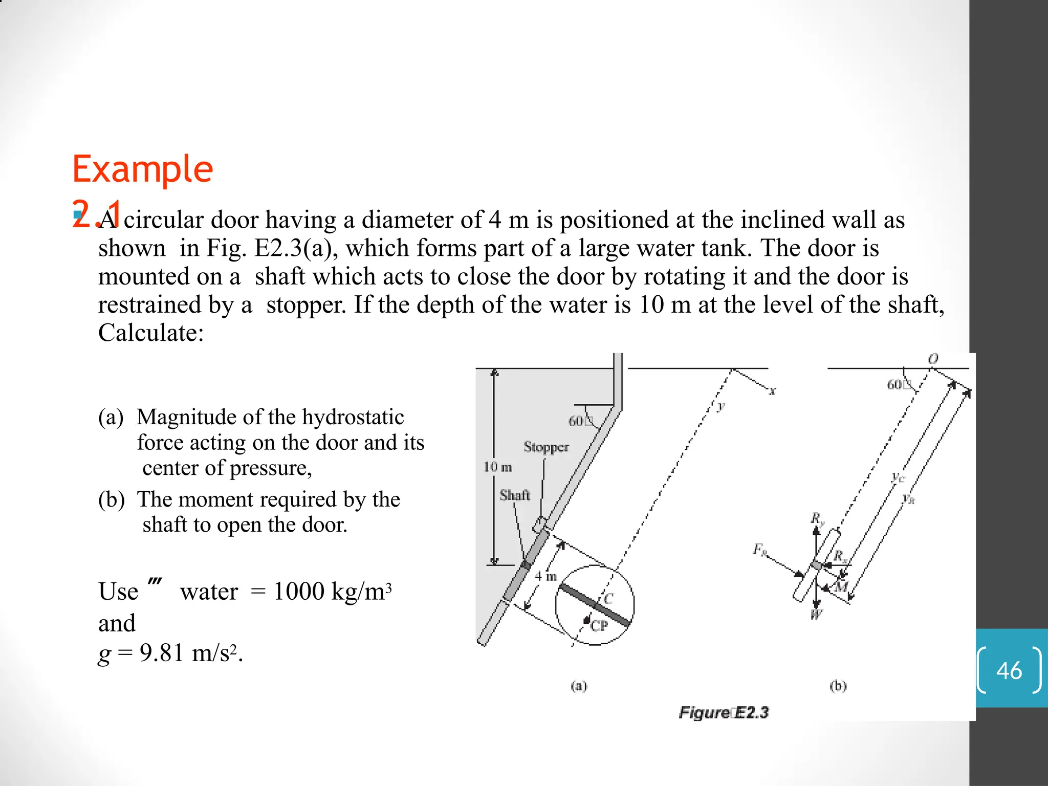 Example
2.1
 A circular door having a diameter of 4 m is positioned at the inclined wall as
shown in Fig. E2.3(a), which forms part of a large water tank. The door is
mounted on a shaft which acts to close the door by rotating it and the door is
restrained by a stopper. If the depth of the water is 10 m at the level of the shaft,
Calculate:
(a) Magnitude of the hydrostatic
force acting on the door and its
center of pressure,
(b) The moment required by the
shaft to open the door.
Use  water = 1000 kg/m3
and
g = 9.81 m/s2.
46
 