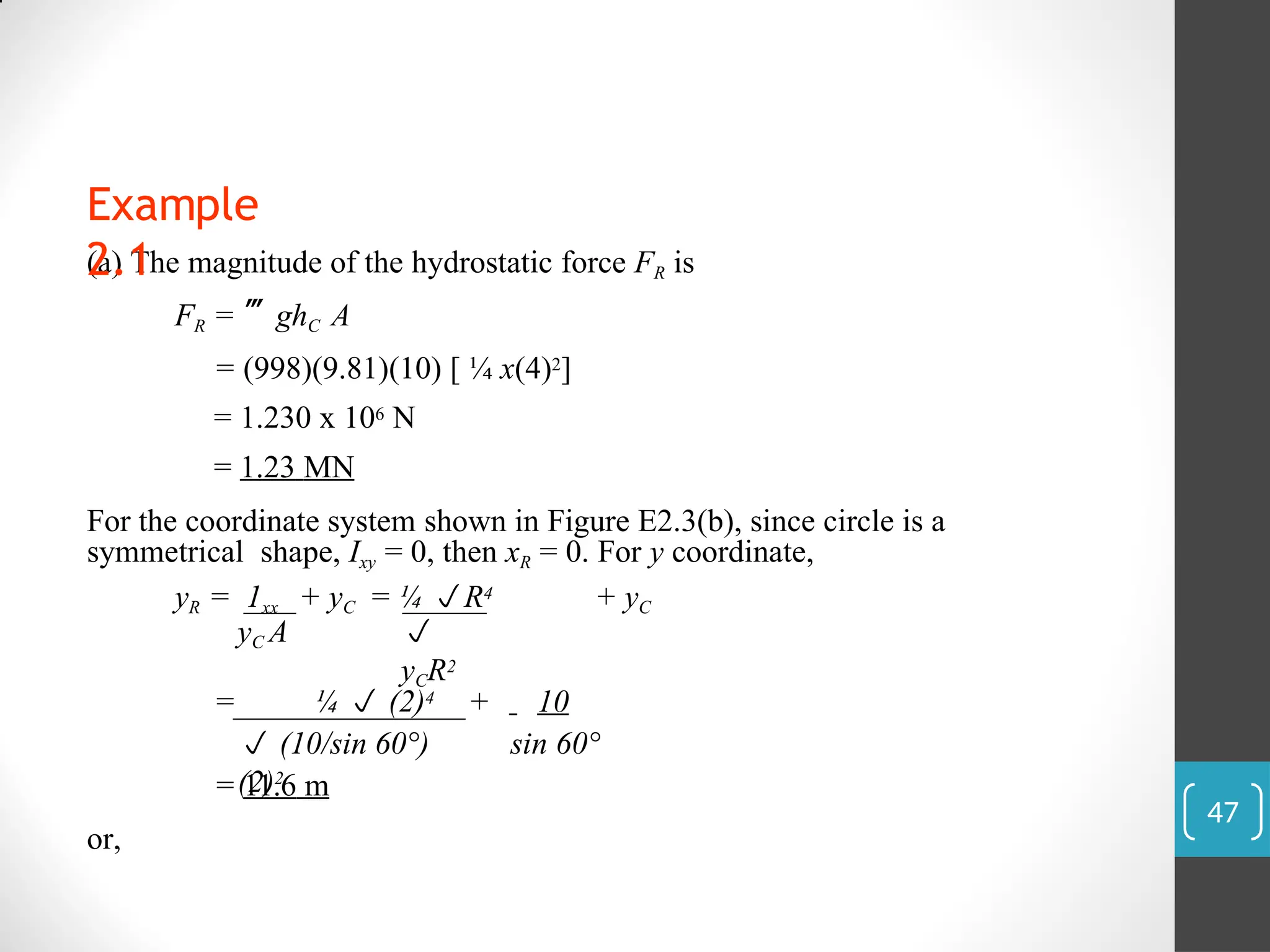 (a) The magnitude of the hydrostatic force FR is
FR = ghC A
= (998)(9.81)(10) [ ¼ x(4)2]
= 1.230 x 106 N
= 1.23 MN
For the coordinate system shown in Figure E2.3(b), since circle is a
symmetrical shape, Ixy = 0, then xR = 0. For y coordinate,
yR = 1xx + yC = ¼ R4 + yC
yC A 
yCR2
= ¼  (2)4
 (10/sin 60°)
(2)2
+ 10
sin 60°
= 11.6 m
or,
Example
2.1
47
 