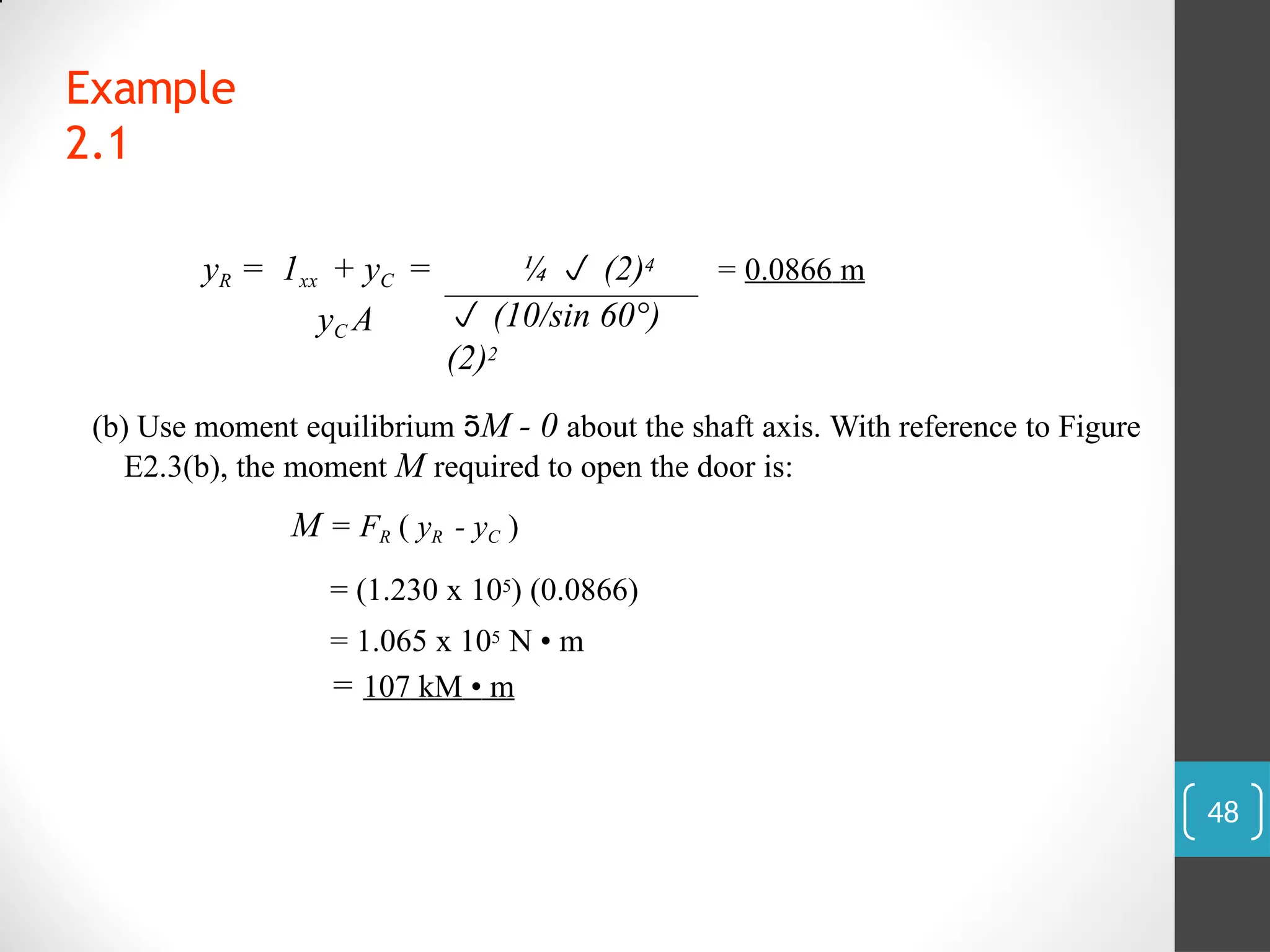 Example
2.1
= 0.0866 m
yR = 1xx + yC =
yC A
¼  (2)4
 (10/sin 60°)
(2)2
(b) Use moment equilibrium M - 0 about the shaft axis. With reference to Figure
E2.3(b), the moment M required to open the door is:
M = FR ( yR - yC )
= (1.230 x 105) (0.0866)
= 1.065 x 105 N • m
= 107 kM • m
48
 