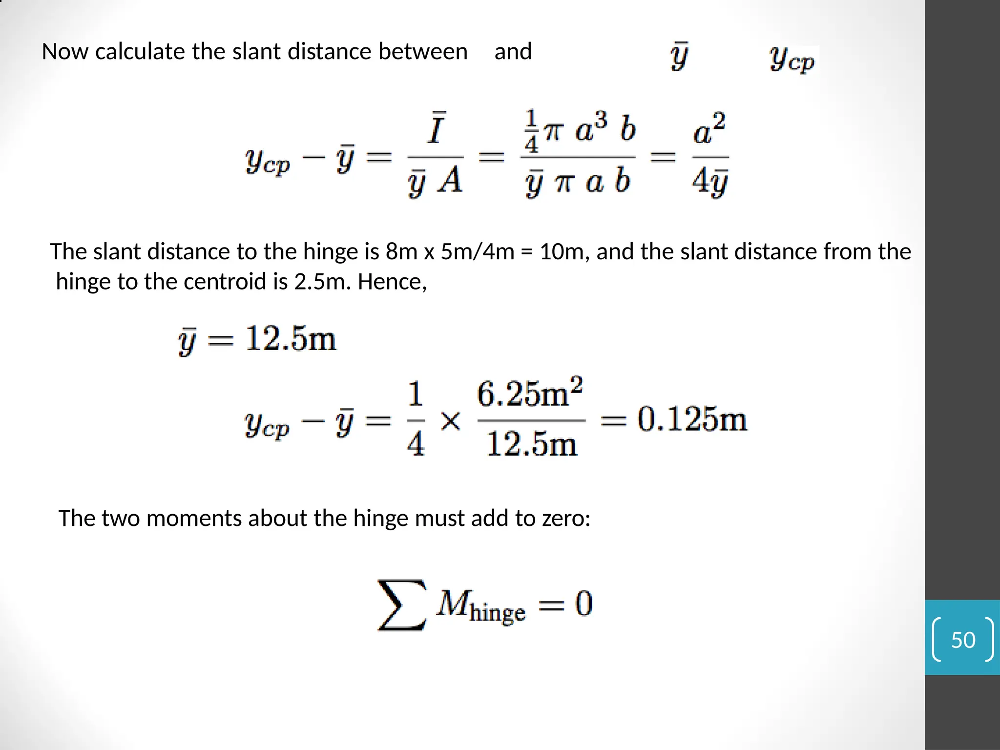 Now calculate the slant distance between and
The slant distance to the hinge is 8m x 5m/4m = 10m, and the slant distance from the
hinge to the centroid is 2.5m. Hence,
The two moments about the hinge must add to zero:
50
 