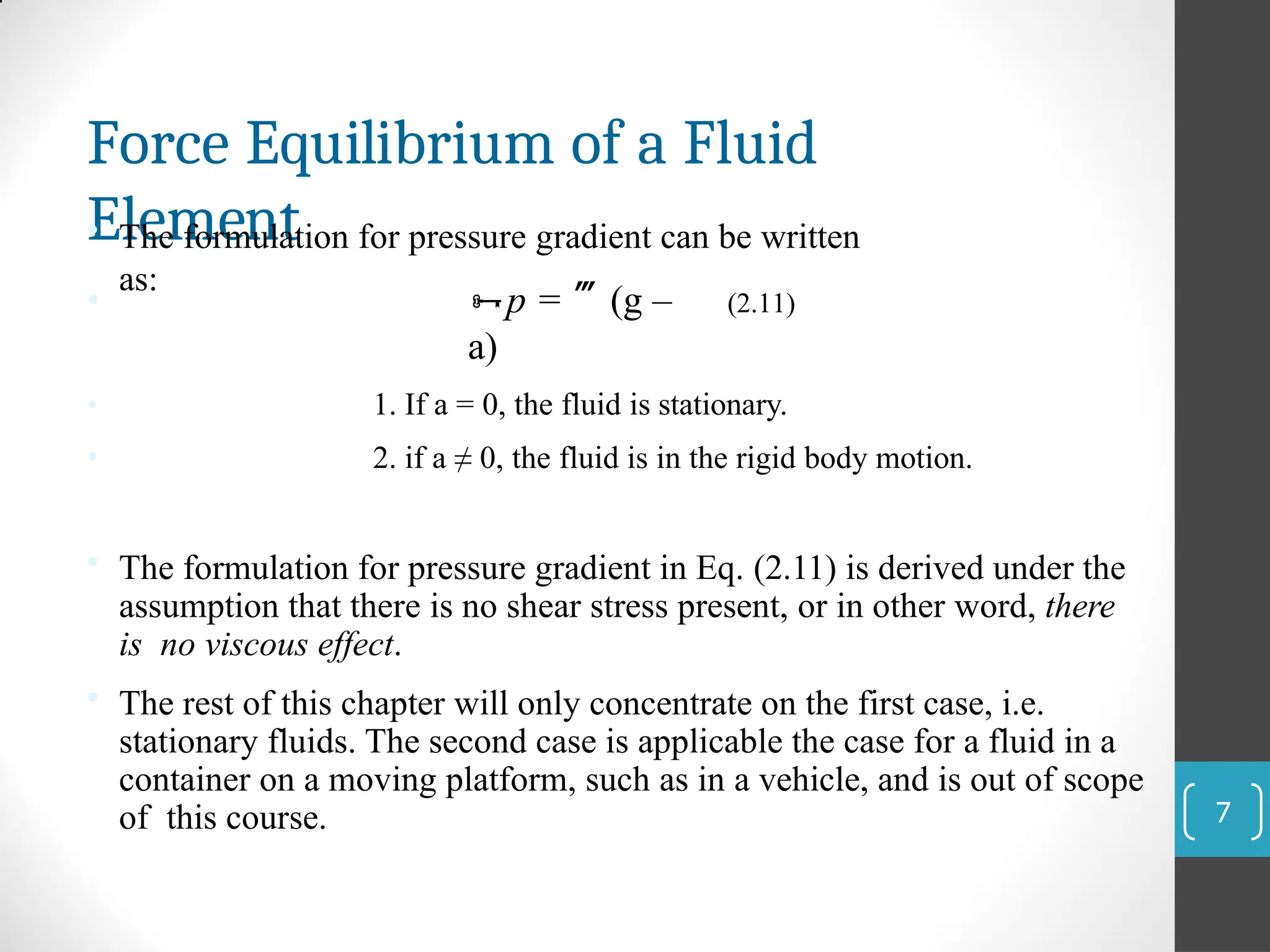 Force Equilibrium of a Fluid
Element
• The formulation for pressure gradient can be written
as:
• p = (g –
a)
(2.11)
•
•
1. If a = 0, the fluid is stationary.
2. if a ≠ 0, the fluid is in the rigid body motion.
• The formulation for pressure gradient in Eq. (2.11) is derived under the
assumption that there is no shear stress present, or in other word, there
is no viscous effect.
• The rest of this chapter will only concentrate on the first case, i.e.
stationary fluids. The second case is applicable the case for a fluid in a
container on a moving platform, such as in a vehicle, and is out of scope
of this course. 7
 