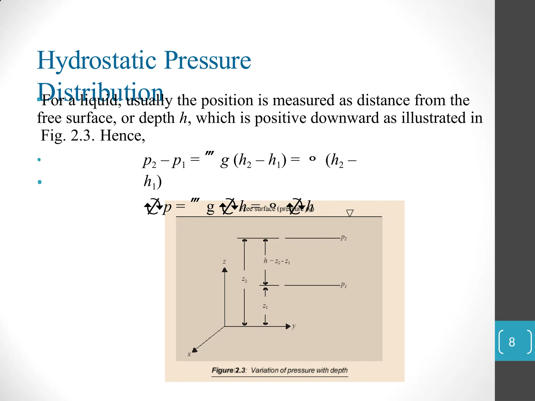 Hydrostatic Pressure
Distribution
•For a liquid, usually the position is measured as distance from the
free surface, or depth h, which is positive downward as illustrated in
Fig. 2.3. Hence,
•
•
p2 – p1 = g (h2 – h1) =  (h2 –
h1)
p = g h =  h
8
 